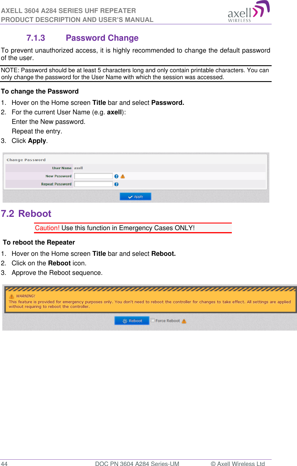 AXELL 3604 A284 SERIES UHF REPEATER PRODUCT DESCRIPTION AND USER’S MANUAL  44  DOC PN 3604 A284 Series-UM  © Axell Wireless Ltd  7.1.3  Password Change To prevent unauthorized access, it is highly recommended to change the default password of the user.  NOTE: Password should be at least 5 characters long and only contain printable characters. You can only change the password for the User Name with which the session was accessed. To change the Password 1.  Hover on the Home screen Title bar and select Password.  2.  For the current User Name (e.g. axell): Enter the New password. Repeat the entry. 3.  Click Apply.  7.2 Reboot Caution! Use this function in Emergency Cases ONLY!  To reboot the Repeater 1.  Hover on the Home screen Title bar and select Reboot. 2.  Click on the Reboot icon. 3.  Approve the Reboot sequence.           