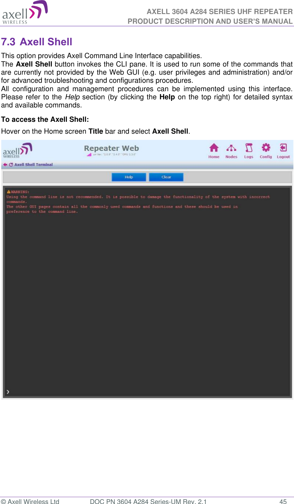 AXELL 3604 A284 SERIES UHF REPEATER PRODUCT DESCRIPTION AND USER’S MANUAL  © Axell Wireless Ltd  DOC PN 3604 A284 Series-UM Rev. 2.1  45 7.3 Axell Shell This option provides Axell Command Line Interface capabilities. The Axell Shell button invokes the CLI pane. It is used to run some of the commands that are currently not provided by the Web GUI (e.g. user privileges and administration) and/or for advanced troubleshooting and configurations procedures.  All  configuration  and  management  procedures  can  be  implemented  using  this  interface. Please refer to the Help section (by clicking the Help on the top right) for detailed syntax and available commands. To access the Axell Shell: Hover on the Home screen Title bar and select Axell Shell.                                  