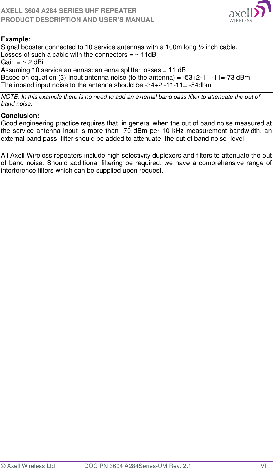 AXELL 3604 A284 SERIES UHF REPEATER PRODUCT DESCRIPTION AND USER’S MANUAL © Axell Wireless Ltd  DOC PN 3604 A284Series-UM Rev. 2.1  VI  Example: Signal booster connected to 10 service antennas with a 100m long ½ inch cable. Losses of such a cable with the connectors = ~ 11dB Gain = ~ 2 dBi  Assuming 10 service antennas: antenna splitter losses = 11 dB  Based on equation (3) Input antenna noise (to the antenna) = -53+2-11 -11=-73 dBm The inband input noise to the antenna should be -34+2 -11-11= -54dbm  NOTE: In this example there is no need to add an external band pass filter to attenuate the out of band noise. Conclusion:  Good engineering practice requires that  in general when the out of band noise measured at the service antenna input is more than -70 dBm per 10 kHz measurement bandwidth, an external band pass  filter should be added to attenuate  the out of band noise  level.  All Axell Wireless repeaters include high selectivity duplexers and filters to attenuate the out of band noise. Should additional filtering be required, we have a comprehensive range of interference filters which can be supplied upon request.    