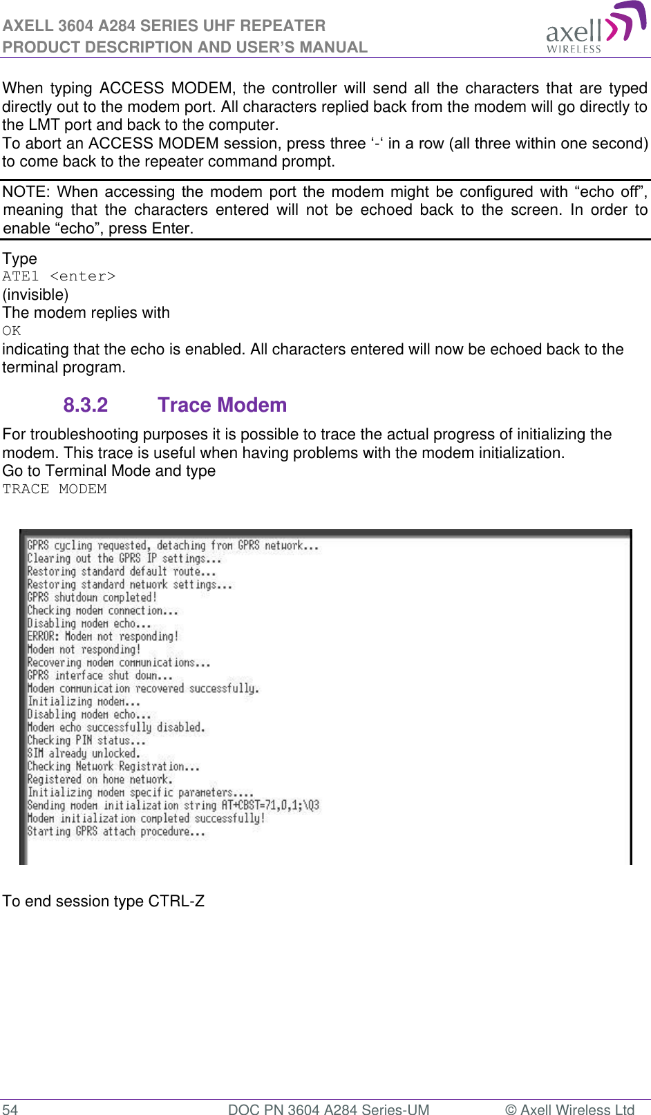 AXELL 3604 A284 SERIES UHF REPEATER PRODUCT DESCRIPTION AND USER’S MANUAL  54  DOC PN 3604 A284 Series-UM  © Axell Wireless Ltd  When  typing ACCESS  MODEM, the  controller  will  send all the  characters  that  are  typed directly out to the modem port. All characters replied back from the modem will go directly to the LMT port and back to the computer. To abort an -to come back to the repeater command prompt.              meaning  that  the  characters  entered  will  not  be  echoed  back  to  the  screen.  In  order  to  Type  ATE1 &lt;enter&gt; (invisible)  The modem replies with OK indicating that the echo is enabled. All characters entered will now be echoed back to the terminal program. 8.3.2  Trace Modem For troubleshooting purposes it is possible to trace the actual progress of initializing the modem. This trace is useful when having problems with the modem initialization. Go to Terminal Mode and type TRACE MODEM    To end session type CTRL-Z   