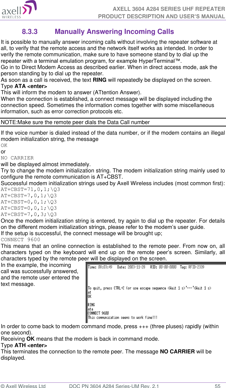 AXELL 3604 A284 SERIES UHF REPEATER PRODUCT DESCRIPTION AND USER’S MANUAL  © Axell Wireless Ltd  DOC PN 3604 A284 Series-UM Rev. 2.1  55 8.3.3  Manually Answering Incoming Calls It is possible to manually answer incoming calls without involving the repeater software at all, to verify that the remote access and the network itself works as intended. In order to verify the remote communication, make sure to have someone stand by to dial up the  Go in to Direct Modem Access as described earlier. When in direct access mode, ask the person standing by to dial up the repeater. As soon as a call is received, the text RING will repeatedly be displayed on the screen.  Type ATA &lt;enter&gt; This will inform the modem to answer (ATtention Answer).  When the connection is established, a connect message will be displayed including the connection speed. Sometimes the information comes together with some miscellaneous information, such as error correction protocols etc.  NOTE:Make sure the remote peer dials the Data Call number If the voice number is dialed instead of the data number, or if the modem contains an illegal modem initialization string, the message  OK or NO CARRIER  will be displayed almost immediately.  Try to change the modem initialization string. The modem initialization string mainly used to configure the remote communication is AT+CBST.  Successful modem initialization strings used by Axell Wireless includes (most common first): AT+CBST=71,0,1;\Q3 AT+CBST=7,0,1;\Q3 AT+CBST=0,0,1;\Q3 AT+CBST=0,0,1;\Q3 AT+CBST=7,0,3;\Q3 Once the modem initialization string is entered, try again to dial up the repeater. For details  If the setup is successful, the connect message will be brought up; CONNECT 9600 This means that an online connection is established to the remote peer. From now on, all               characters typed by the remote peer will be displayed on the screen.  In the example, the incoming call was successfully answered, and the remote user entered the text message.   In order to come back to modem command mode, press +++ (three pluses) rapidly (within one second).  Receiving OK means that the modem is back in command mode. Type ATH &lt;enter&gt;  This terminates the connection to the remote peer. The message NO CARRIER will be displayed.  