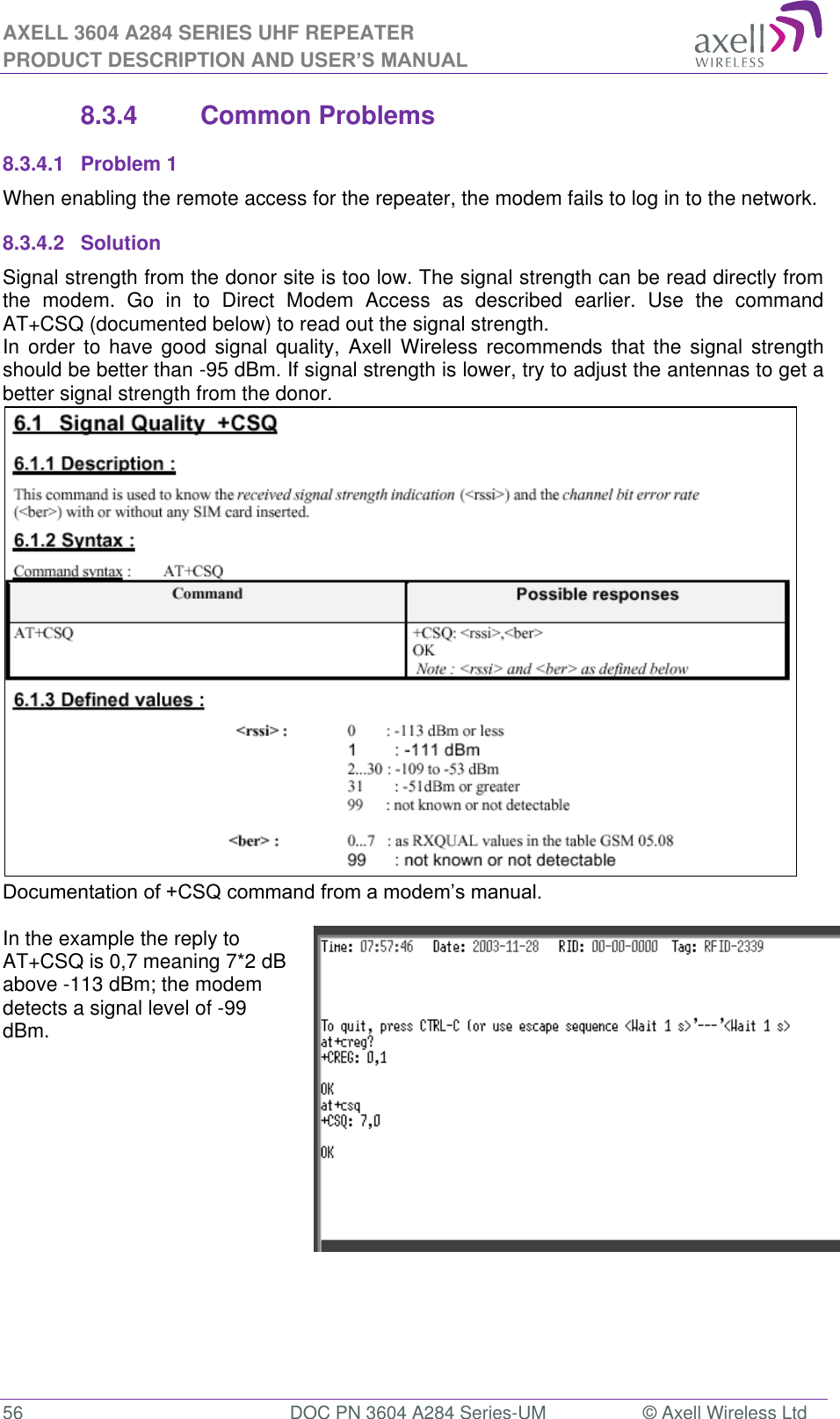 AXELL 3604 A284 SERIES UHF REPEATER PRODUCT DESCRIPTION AND USER’S MANUAL  56  DOC PN 3604 A284 Series-UM  © Axell Wireless Ltd  8.3.4  Common Problems  8.3.4.1  Problem 1 When enabling the remote access for the repeater, the modem fails to log in to the network. 8.3.4.2  Solution Signal strength from the donor site is too low. The signal strength can be read directly from the  modem.  Go  in  to  Direct  Modem  Access  as  described  earlier.  Use  the  command AT+CSQ (documented below) to read out the signal strength. In  order to  have  good signal quality, Axell  Wireless  recommends  that  the signal  strength should be better than -95 dBm. If signal strength is lower, try to adjust the antennas to get a better signal strength from the donor.    In the example the reply to AT+CSQ is 0,7 meaning 7*2 dB above -113 dBm; the modem detects a signal level of -99 dBm.      