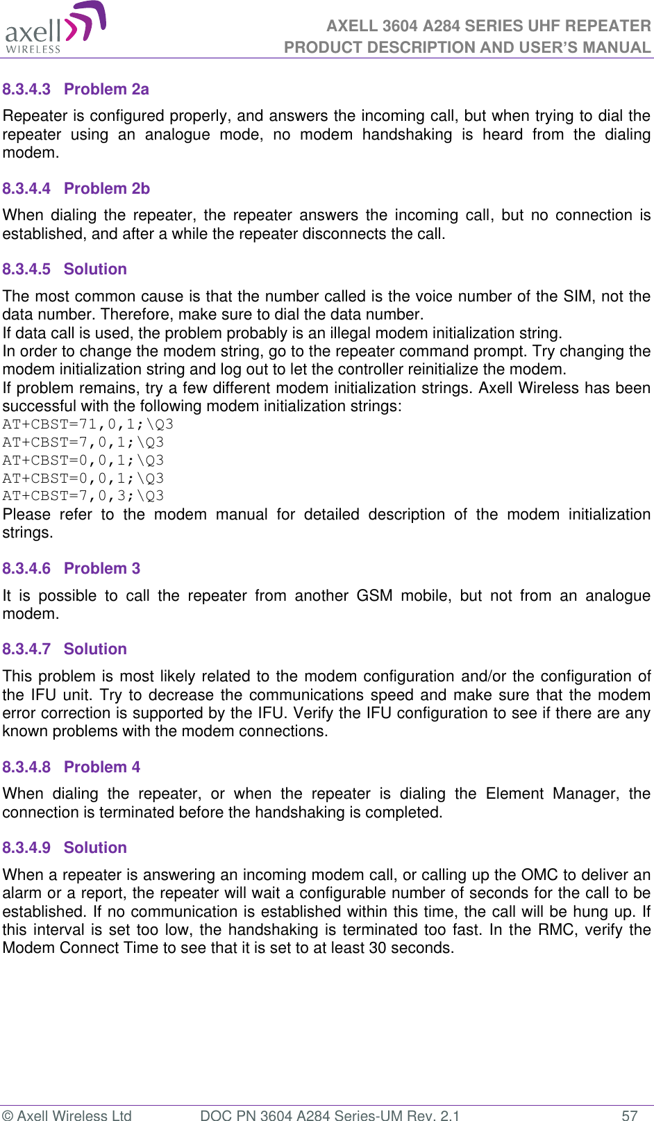 AXELL 3604 A284 SERIES UHF REPEATER PRODUCT DESCRIPTION AND USER’S MANUAL  © Axell Wireless Ltd  DOC PN 3604 A284 Series-UM Rev. 2.1  57 8.3.4.3  Problem 2a Repeater is configured properly, and answers the incoming call, but when trying to dial the repeater  using  an  analogue  mode,  no  modem  handshaking  is  heard  from  the  dialing modem.  8.3.4.4  Problem 2b When  dialing  the repeater,  the  repeater  answers  the incoming  call,  but  no  connection  is established, and after a while the repeater disconnects the call. 8.3.4.5  Solution   The most common cause is that the number called is the voice number of the SIM, not the data number. Therefore, make sure to dial the data number. If data call is used, the problem probably is an illegal modem initialization string. In order to change the modem string, go to the repeater command prompt. Try changing the modem initialization string and log out to let the controller reinitialize the modem. If problem remains, try a few different modem initialization strings. Axell Wireless has been successful with the following modem initialization strings: AT+CBST=71,0,1;\Q3 AT+CBST=7,0,1;\Q3 AT+CBST=0,0,1;\Q3 AT+CBST=0,0,1;\Q3 AT+CBST=7,0,3;\Q3 Please  refer  to  the  modem  manual  for  detailed  description  of  the  modem  initialization strings. 8.3.4.6  Problem 3 It  is  possible  to  call  the  repeater  from  another  GSM  mobile,  but  not  from  an  analogue modem.  8.3.4.7  Solution This problem is most likely related to the modem configuration and/or the configuration of the IFU unit. Try to decrease the communications speed and make sure that the modem error correction is supported by the IFU. Verify the IFU configuration to see if there are any known problems with the modem connections. 8.3.4.8  Problem 4 When  dialing  the  repeater,  or  when  the  repeater  is  dialing  the  Element  Manager,  the connection is terminated before the handshaking is completed. 8.3.4.9  Solution When a repeater is answering an incoming modem call, or calling up the OMC to deliver an alarm or a report, the repeater will wait a configurable number of seconds for the call to be established. If no communication is established within this time, the call will be hung up. If this interval is set too low, the handshaking is terminated too fast. In the RMC, verify the Modem Connect Time to see that it is set to at least 30 seconds.    