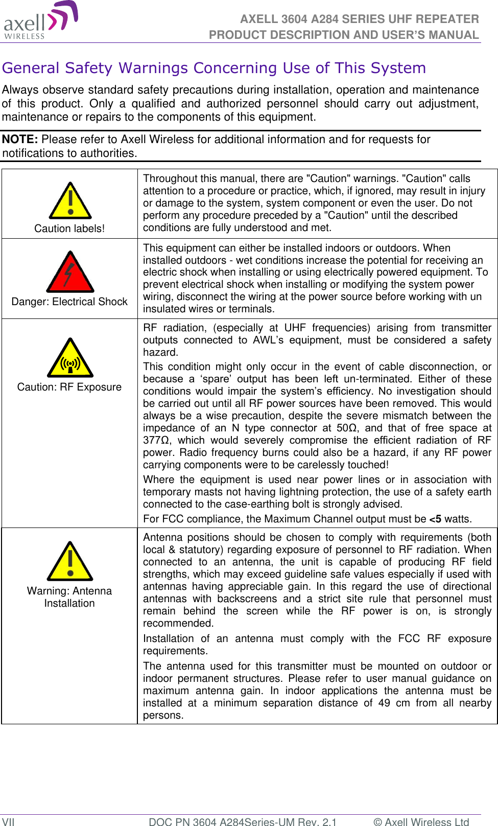 AXELL 3604 A284 SERIES UHF REPEATER PRODUCT DESCRIPTION AND USER’S MANUAL  VII  DOC PN 3604 A284Series-UM Rev. 2.1  © Axell Wireless Ltd General Safety Warnings Concerning Use of This System Always observe standard safety precautions during installation, operation and maintenance of  this  product.  Only  a  qualified  and  authorized  personnel  should  carry  out  adjustment, maintenance or repairs to the components of this equipment. NOTE: Please refer to Axell Wireless for additional information and for requests for notifications to authorities.      Caution labels! Throughout this manual, there are &quot;Caution&quot; warnings. &quot;Caution&quot; calls attention to a procedure or practice, which, if ignored, may result in injury or damage to the system, system component or even the user. Do not perform any procedure preceded by a &quot;Caution&quot; until the described conditions are fully understood and met.    Danger: Electrical Shock This equipment can either be installed indoors or outdoors. When installed outdoors - wet conditions increase the potential for receiving an electric shock when installing or using electrically powered equipment. To prevent electrical shock when installing or modifying the system power wiring, disconnect the wiring at the power source before working with un insulated wires or terminals.   Caution: RF Exposure RF  radiation,  (especially  at  UHF  frequencies)  arising  from  transmitter          hazard. This  condition  might  only  occur  in  the  event  of  cable  disconnection,  or        un-terminated.  Either  of  these         be carried out until all RF power sources have been removed. This would always be a wise precaution, despite the severe mismatch between the impedance  o                     power. Radio frequency burns could also be a hazard, if any RF power carrying components were to be carelessly touched! Where  the  equipment  is  used  near  power  lines  or  in  association  with temporary masts not having lightning protection, the use of a safety earth connected to the case-earthing bolt is strongly advised. For FCC compliance, the Maximum Channel output must be &lt;5 watts.   Warning: Antenna Installation Antenna positions should  be  chosen  to comply with  requirements  (both local &amp; statutory) regarding exposure of personnel to RF radiation. When connected  to  an  antenna,  the  unit  is  capable  of  producing  RF  field strengths, which may exceed guideline safe values especially if used with antennas  having  appreciable  gain.  In  this  regard  the  use  of  directional antennas  with  backscreens  and  a  strict  site  rule  that  personnel  must remain  behind  the  screen  while  the  RF  power  is  on,  is  strongly recommended. Installation  of  an  antenna  must  comply  with  the  FCC  RF  exposure requirements. The  antenna  used  for  this  transmitter  must  be  mounted  on  outdoor  or indoor  permanent  structures.  Please  refer  to  user  manual  guidance  on maximum  antenna  gain.  In  indoor  applications  the  antenna  must  be installed  at  a  minimum  separation  distance  of  49  cm  from  all  nearby persons. 