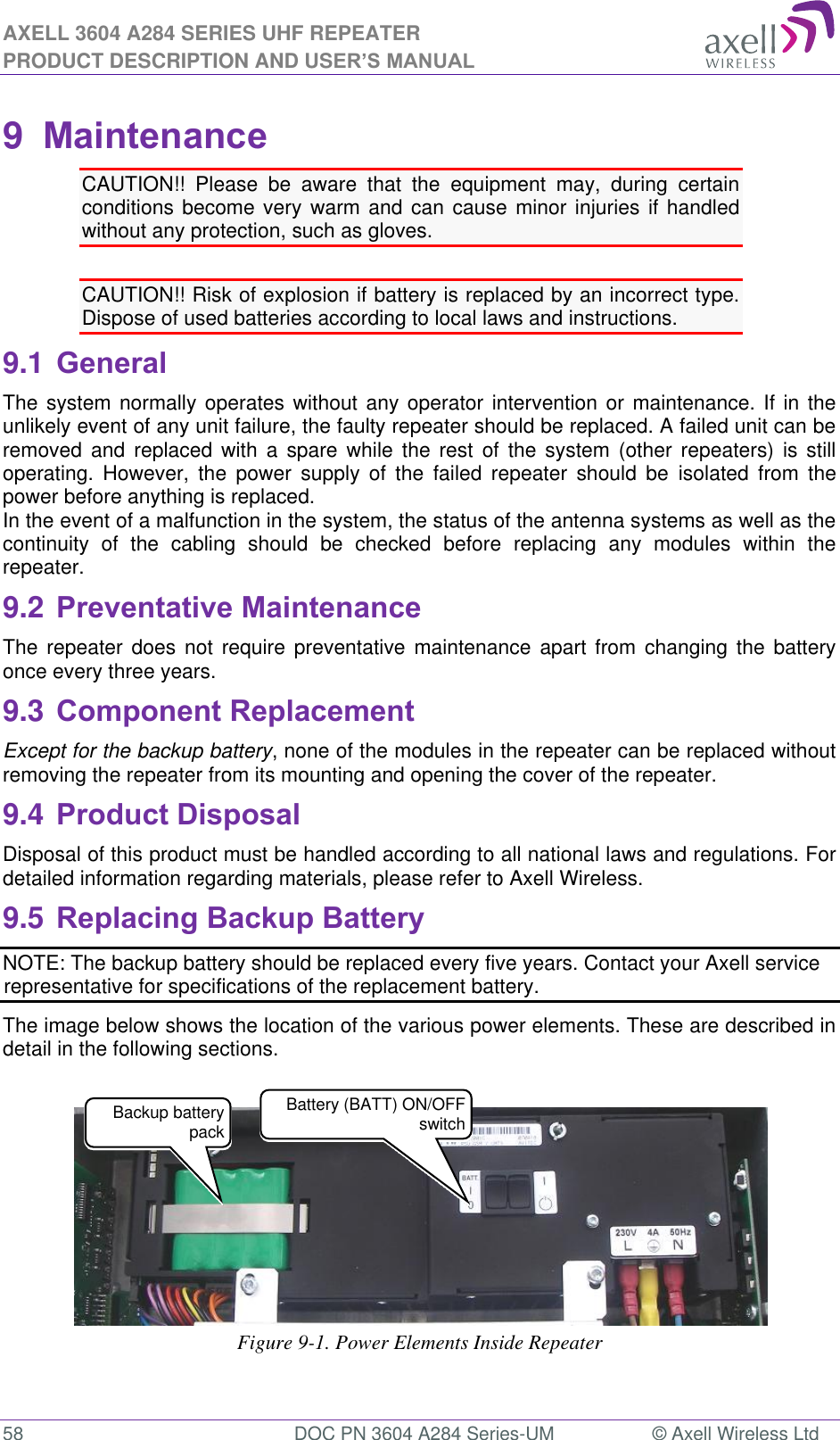 AXELL 3604 A284 SERIES UHF REPEATER PRODUCT DESCRIPTION AND USER’S MANUAL  58  DOC PN 3604 A284 Series-UM  © Axell Wireless Ltd  9  Maintenance CAUTION!!  Please  be  aware  that  the  equipment  may,  during  certain conditions become very  warm and can  cause minor injuries if  handled without any protection, such as gloves.  CAUTION!! Risk of explosion if battery is replaced by an incorrect type.  Dispose of used batteries according to local laws and instructions. 9.1 General The system normally operates without any operator intervention or maintenance. If in the unlikely event of any unit failure, the faulty repeater should be replaced. A failed unit can be removed  and  replaced  with  a  spare  while  the rest  of  the  system  (other  repeaters)  is  still operating.  However,  the  power  supply  of  the  failed  repeater  should  be  isolated  from  the power before anything is replaced. In the event of a malfunction in the system, the status of the antenna systems as well as the continuity  of  the  cabling  should  be  checked  before  replacing  any  modules  within  the repeater. 9.2 Preventative Maintenance The  repeater does  not require  preventative  maintenance  apart  from changing  the battery once every three years. 9.3 Component Replacement Except for the backup battery, none of the modules in the repeater can be replaced without removing the repeater from its mounting and opening the cover of the repeater.  9.4 Product Disposal Disposal of this product must be handled according to all national laws and regulations. For detailed information regarding materials, please refer to Axell Wireless. 9.5 Replacing Backup Battery NOTE: The backup battery should be replaced every five years. Contact your Axell service representative for specifications of the replacement battery. The image below shows the location of the various power elements. These are described in detail in the following sections.     Figure 9-1. Power Elements Inside Repeater  Backup battery pack  Battery (BATT) ON/OFF switch 