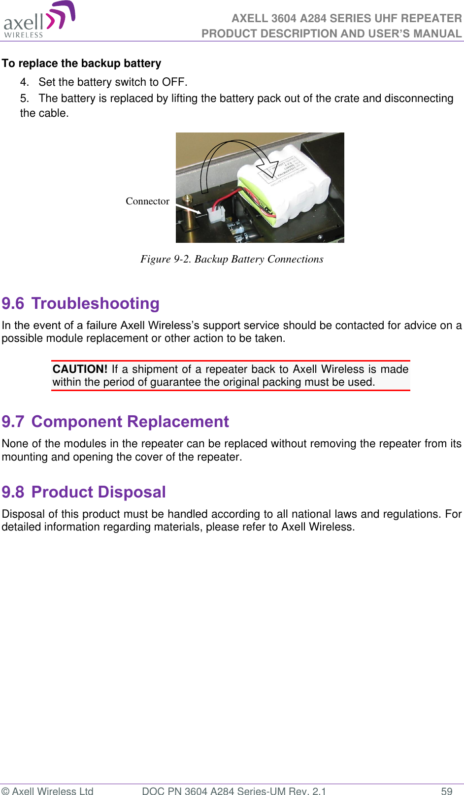 AXELL 3604 A284 SERIES UHF REPEATER PRODUCT DESCRIPTION AND USER’S MANUAL  © Axell Wireless Ltd  DOC PN 3604 A284 Series-UM Rev. 2.1  59 To replace the backup battery 4.  Set the battery switch to OFF. 5. The battery is replaced by lifting the battery pack out of the crate and disconnecting the cable.  Figure 9-2. Backup Battery Connections  9.6 Troubleshooting should be contacted for advice on a possible module replacement or other action to be taken.  CAUTION! If a shipment of a repeater back to Axell Wireless is made within the period of guarantee the original packing must be used.  9.7 Component Replacement None of the modules in the repeater can be replaced without removing the repeater from its mounting and opening the cover of the repeater.   9.8 Product Disposal Disposal of this product must be handled according to all national laws and regulations. For detailed information regarding materials, please refer to Axell Wireless.      Connector