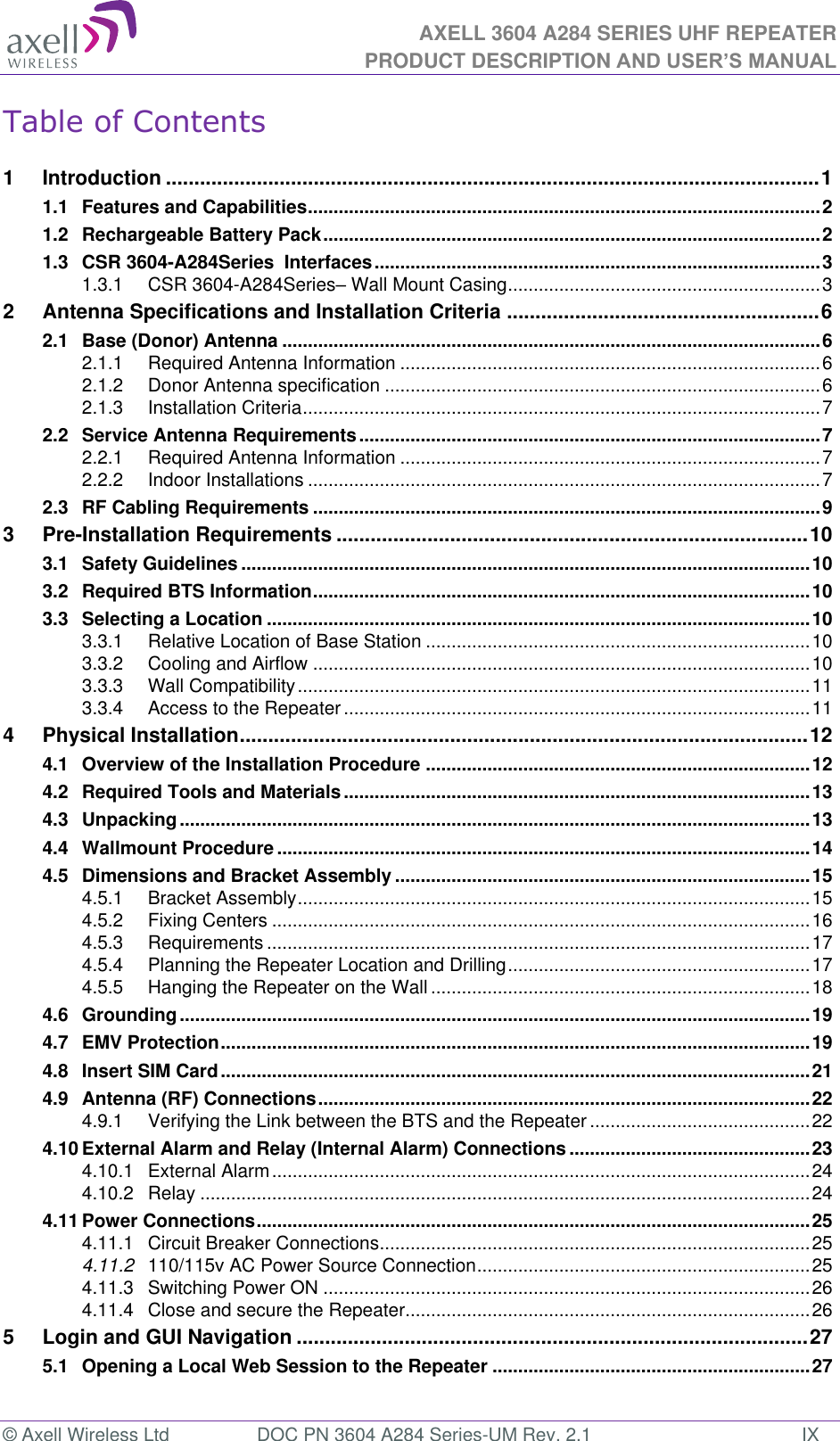 AXELL 3604 A284 SERIES UHF REPEATER PRODUCT DESCRIPTION AND USER’S MANUAL  © Axell Wireless Ltd  DOC PN 3604 A284 Series-UM Rev. 2.1  IX Table of Contents  1 Introduction ................................................................................................................... 1 1.1 Features and Capabilities .................................................................................................... 2 1.2 Rechargeable Battery Pack ................................................................................................. 2 1.3 CSR 3604-A284Series  Interfaces ....................................................................................... 3 1.3.1 CSR 3604-A284Series Wall Mount Casing ............................................................. 3 2 Antenna Specifications and Installation Criteria ....................................................... 6 2.1 Base (Donor) Antenna ......................................................................................................... 6 2.1.1 Required Antenna Information .................................................................................. 6 2.1.2 Donor Antenna specification ..................................................................................... 6 2.1.3 Installation Criteria ..................................................................................................... 7 2.2 Service Antenna Requirements .......................................................................................... 7 2.2.1 Required Antenna Information .................................................................................. 7 2.2.2 Indoor Installations .................................................................................................... 7 2.3 RF Cabling Requirements ................................................................................................... 9 3 Pre-Installation Requirements ................................................................................... 10 3.1 Safety Guidelines ............................................................................................................... 10 3.2 Required BTS Information ................................................................................................. 10 3.3 Selecting a Location .......................................................................................................... 10 3.3.1 Relative Location of Base Station ........................................................................... 10 3.3.2 Cooling and Airflow ................................................................................................. 10 3.3.3 Wall Compatibility .................................................................................................... 11 3.3.4 Access to the Repeater ........................................................................................... 11 4 Physical Installation .................................................................................................... 12 4.1 Overview of the Installation Procedure ........................................................................... 12 4.2 Required Tools and Materials ........................................................................................... 13 4.3 Unpacking ........................................................................................................................... 13 4.4 Wallmount Procedure ........................................................................................................ 14 4.5 Dimensions and Bracket Assembly ................................................................................. 15 4.5.1 Bracket Assembly .................................................................................................... 15 4.5.2 Fixing Centers ......................................................................................................... 16 4.5.3 Requirements .......................................................................................................... 17 4.5.4 Planning the Repeater Location and Drilling ........................................................... 17 4.5.5 Hanging the Repeater on the Wall .......................................................................... 18 4.6 Grounding ........................................................................................................................... 19 4.7 EMV Protection ................................................................................................................... 19 4.8 Insert SIM Card ................................................................................................................... 21 4.9 Antenna (RF) Connections ................................................................................................ 22 4.9.1 Verifying the Link between the BTS and the Repeater ........................................... 22 4.10 External Alarm and Relay (Internal Alarm) Connections ............................................... 23 4.10.1 External Alarm ......................................................................................................... 24 4.10.2 Relay ....................................................................................................................... 24 4.11 Power Connections ............................................................................................................ 25 4.11.1 Circuit Breaker Connections .................................................................................... 25 4.11.2 110/115v AC Power Source Connection ................................................................. 25 4.11.3 Switching Power ON ............................................................................................... 26 4.11.4 Close and secure the Repeater ............................................................................... 26 5 Login and GUI Navigation .......................................................................................... 27 5.1 Opening a Local Web Session to the Repeater .............................................................. 27 