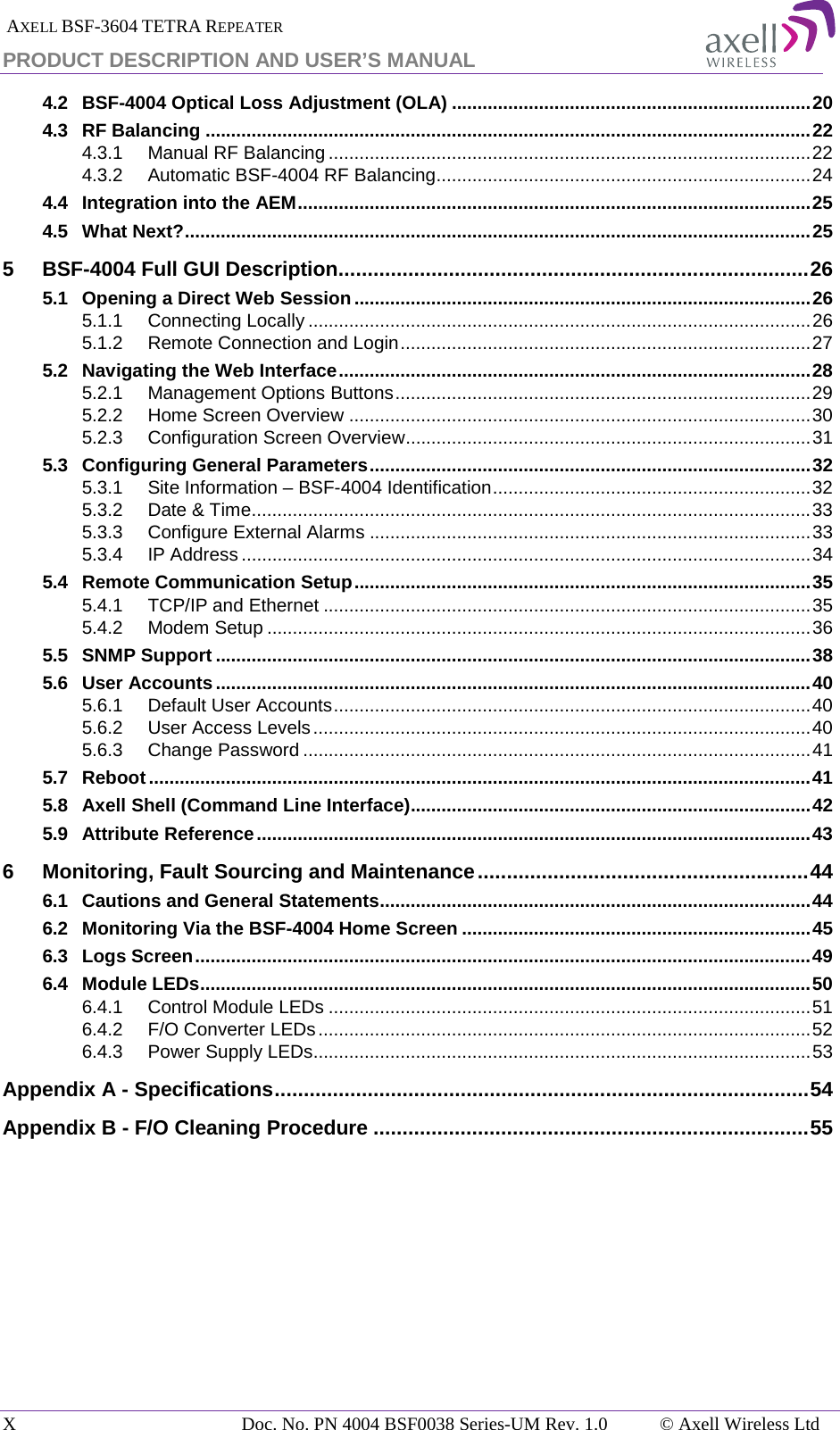  AXELL BSF-3604 TETRA REPEATER PRODUCT DESCRIPTION AND USER’S MANUAL 4.2 BSF-4004 Optical Loss Adjustment (OLA) ...................................................................... 20 4.3 RF Balancing ...................................................................................................................... 22 4.3.1 Manual RF Balancing .............................................................................................. 22 4.3.2 Automatic BSF-4004 RF Balancing ......................................................................... 24 4.4 Integration into the AEM .................................................................................................... 25 4.5 What Next? .......................................................................................................................... 25 5 BSF-4004 Full GUI Description ................................................................................. 26 5.1 Opening a Direct Web Session ......................................................................................... 26 5.1.1 Connecting Locally .................................................................................................. 26 5.1.2 Remote Connection and Login ................................................................................ 27 5.2 Navigating the Web Interface ............................................................................................ 28 5.2.1 Management Options Buttons ................................................................................. 29 5.2.2 Home Screen Overview .......................................................................................... 30 5.2.3 Configuration Screen Overview ............................................................................... 31 5.3 Configuring General Parameters ...................................................................................... 32 5.3.1 Site Information – BSF-4004 Identification .............................................................. 32 5.3.2 Date &amp; Time ............................................................................................................. 33 5.3.3 Configure External Alarms ...................................................................................... 33 5.3.4 IP Address ............................................................................................................... 34 5.4 Remote Communication Setup ......................................................................................... 35 5.4.1 TCP/IP and Ethernet ............................................................................................... 35 5.4.2 Modem Setup .......................................................................................................... 36 5.5 SNMP Support .................................................................................................................... 38 5.6 User Accounts .................................................................................................................... 40 5.6.1 Default User Accounts ............................................................................................. 40 5.6.2 User Access Levels ................................................................................................. 40 5.6.3 Change Password ................................................................................................... 41 5.7 Reboot ................................................................................................................................. 41 5.8 Axell Shell (Command Line Interface).............................................................................. 42 5.9 Attribute Reference ............................................................................................................ 43 6 Monitoring, Fault Sourcing and Maintenance ......................................................... 44 6.1 Cautions and General Statements .................................................................................... 44 6.2 Monitoring Via the BSF-4004 Home Screen .................................................................... 45 6.3 Logs Screen ........................................................................................................................ 49 6.4 Module LEDs ....................................................................................................................... 50 6.4.1 Control Module LEDs .............................................................................................. 51 6.4.2 F/O Converter LEDs ................................................................................................ 52 6.4.3 Power Supply LEDs................................................................................................. 53 Appendix A - Specifications ............................................................................................ 54 Appendix B - F/O Cleaning Procedure ........................................................................... 55   X  Doc. No. PN 4004 BSF0038 Series-UM Rev. 1.0  © Axell Wireless Ltd 