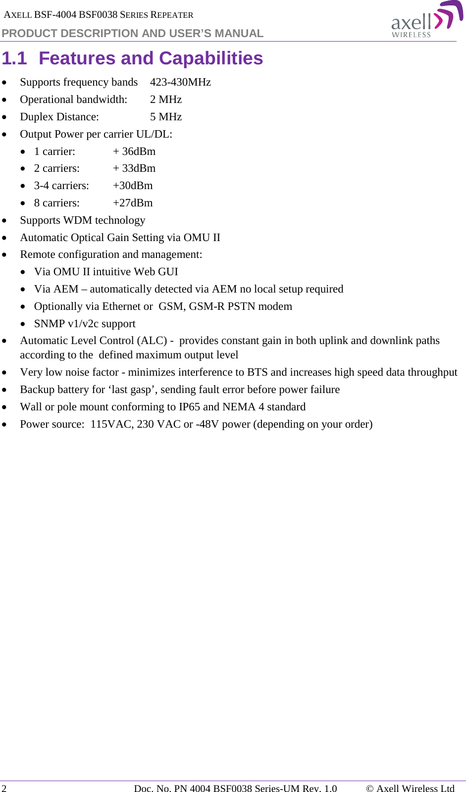  AXELL BSF-4004 BSF0038 SERIES REPEATER PRODUCT DESCRIPTION AND USER’S MANUAL 1.1 Features and Capabilities • Supports frequency bands   423-430MHz • Operational bandwidth:   2 MHz • Duplex Distance:     5 MHz • Output Power per carrier UL/DL:  • 1 carrier:   + 36dBm • 2 carriers:   + 33dBm • 3-4 carriers:   +30dBm • 8 carriers:   +27dBm • Supports WDM technology • Automatic Optical Gain Setting via OMU II • Remote configuration and management: • Via OMU II intuitive Web GUI • Via AEM – automatically detected via AEM no local setup required  • Optionally via Ethernet or  GSM, GSM-R PSTN modem • SNMP v1/v2c support • Automatic Level Control (ALC) -  provides constant gain in both uplink and downlink paths according to the  defined maximum output level • Very low noise factor - minimizes interference to BTS and increases high speed data throughput • Backup battery for ‘last gasp’, sending fault error before power failure • Wall or pole mount conforming to IP65 and NEMA 4 standard • Power source:  115VAC, 230 VAC or -48V power (depending on your order)   2  Doc. No. PN 4004 BSF0038 Series-UM Rev. 1.0  © Axell Wireless Ltd 