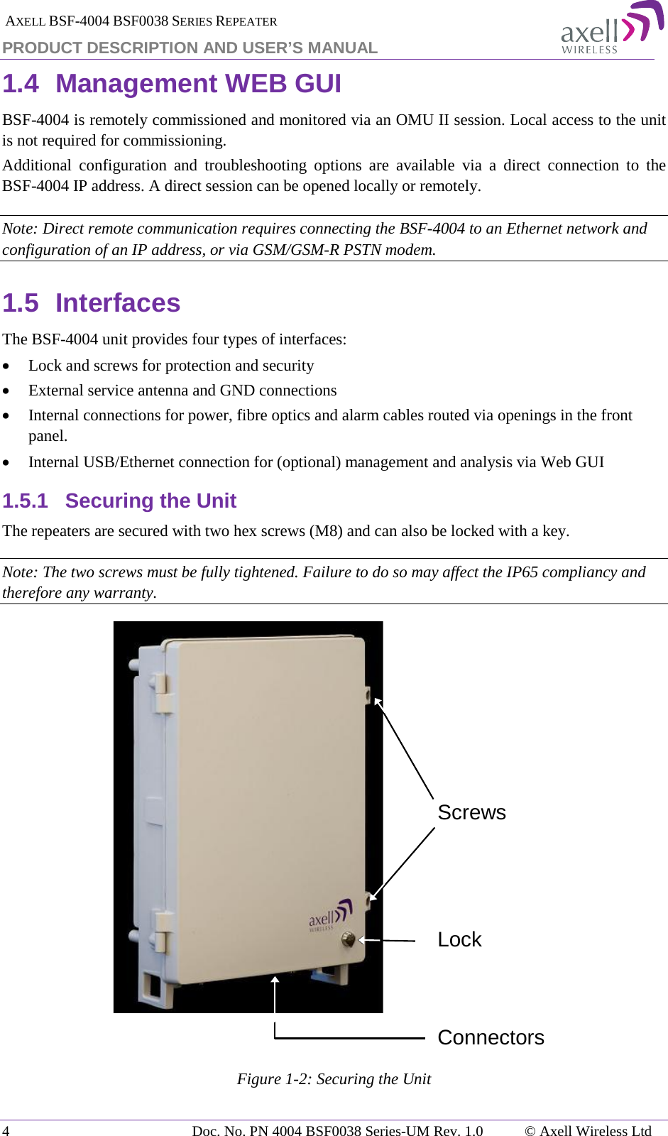  AXELL BSF-4004 BSF0038 SERIES REPEATER PRODUCT DESCRIPTION AND USER’S MANUAL 1.4 Management WEB GUI BSF-4004 is remotely commissioned and monitored via an OMU II session. Local access to the unit is not required for commissioning. Additional  configuration and troubleshooting options are available via a direct connection to the BSF-4004 IP address. A direct session can be opened locally or remotely. Note: Direct remote communication requires connecting the BSF-4004 to an Ethernet network and configuration of an IP address, or via GSM/GSM-R PSTN modem. 1.5 Interfaces The BSF-4004 unit provides four types of interfaces: • Lock and screws for protection and security • External service antenna and GND connections  • Internal connections for power, fibre optics and alarm cables routed via openings in the front panel. • Internal USB/Ethernet connection for (optional) management and analysis via Web GUI 1.5.1 Securing the Unit The repeaters are secured with two hex screws (M8) and can also be locked with a key.  Note: The two screws must be fully tightened. Failure to do so may affect the IP65 compliancy and therefore any warranty.   Figure  1-2: Securing the Unit   ScrewsConnectorsLock4  Doc. No. PN 4004 BSF0038 Series-UM Rev. 1.0  © Axell Wireless Ltd 