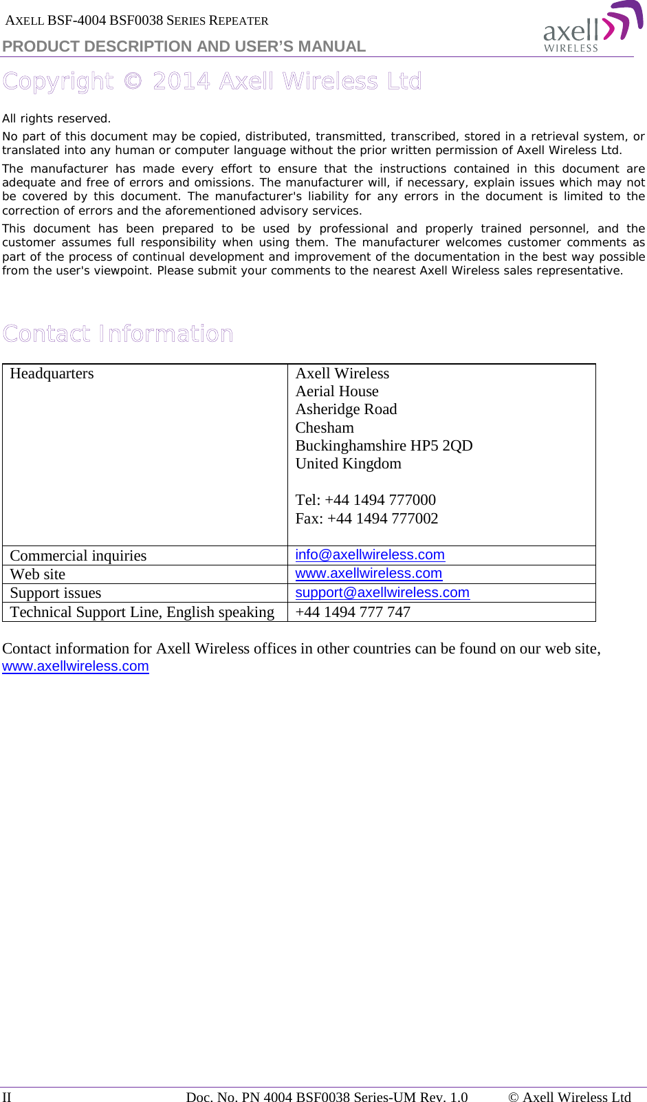  AXELL BSF-4004 BSF0038 SERIES REPEATER PRODUCT DESCRIPTION AND USER’S MANUAL Copyright © 2014 Axell Wireless Ltd All rights reserved. No part of this document may be copied, distributed, transmitted, transcribed, stored in a retrieval system, or translated into any human or computer language without the prior written permission of Axell Wireless Ltd. The manufacturer has made every effort to ensure that the instructions contained in this document are adequate and free of errors and omissions. The manufacturer will, if necessary, explain issues which may not be covered by this document. The manufacturer&apos;s liability for any errors in the document is limited to the correction of errors and the aforementioned advisory services. This document has been prepared to be used by professional and properly trained personnel, and the customer assumes full responsibility when using them. The manufacturer welcomes customer comments as part of the process of continual development and improvement of the documentation in the best way possible from the user&apos;s viewpoint. Please submit your comments to the nearest Axell Wireless sales representative.  Contact Information Headquarters Axell Wireless Aerial House  Asheridge Road  Chesham  Buckinghamshire HP5 2QD  United Kingdom   Tel: +44 1494 777000  Fax: +44 1494 777002   Commercial inquiries info@axellwireless.com Web site www.axellwireless.com Support issues support@axellwireless.com Technical Support Line, English speaking +44 1494 777 747  Contact information for Axell Wireless offices in other countries can be found on our web site, www.axellwireless.com     II Doc. No. PN 4004 BSF0038 Series-UM Rev. 1.0 © Axell Wireless Ltd 