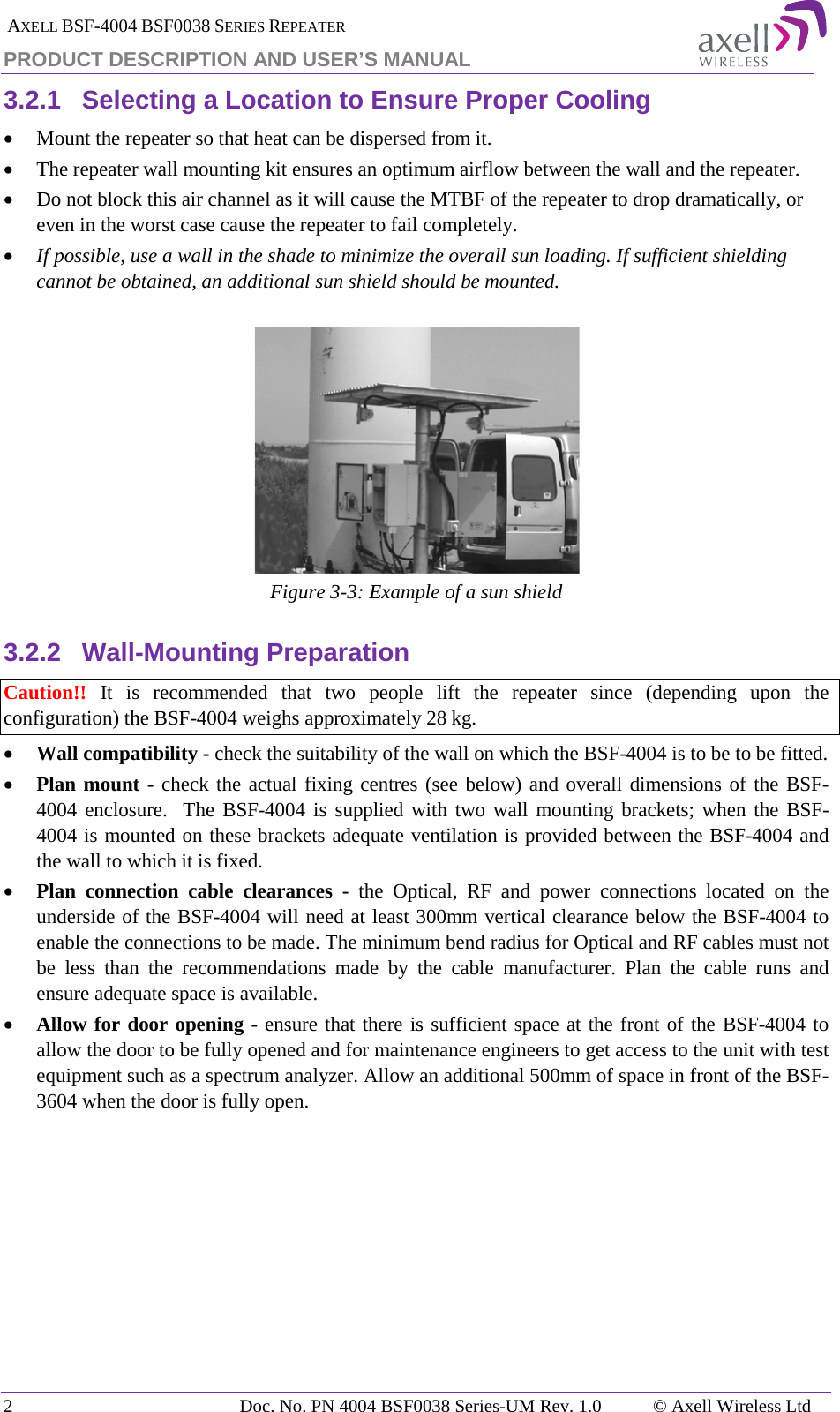  AXELL BSF-4004 BSF0038 SERIES REPEATER PRODUCT DESCRIPTION AND USER’S MANUAL 3.2.1 Selecting a Location to Ensure Proper Cooling • Mount the repeater so that heat can be dispersed from it.  • The repeater wall mounting kit ensures an optimum airflow between the wall and the repeater.  • Do not block this air channel as it will cause the MTBF of the repeater to drop dramatically, or even in the worst case cause the repeater to fail completely.  • If possible, use a wall in the shade to minimize the overall sun loading. If sufficient shielding cannot be obtained, an additional sun shield should be mounted.    Figure  3-3: Example of a sun shield 3.2.2 Wall-Mounting Preparation Caution!! It is recommended that two people lift the repeater since (depending upon the configuration) the BSF-4004 weighs approximately 28 kg. • Wall compatibility - check the suitability of the wall on which the BSF-4004 is to be to be fitted.  • Plan mount - check the actual fixing centres (see below) and overall dimensions of the BSF-4004 enclosure.  The BSF-4004 is supplied with two wall mounting brackets; when the BSF-4004 is mounted on these brackets adequate ventilation is provided between the BSF-4004 and the wall to which it is fixed. • Plan connection cable clearances -  the Optical, RF and power connections located on the underside of the BSF-4004 will need at least 300mm vertical clearance below the BSF-4004 to enable the connections to be made. The minimum bend radius for Optical and RF cables must not be less than the recommendations made by the cable manufacturer. Plan the cable runs and ensure adequate space is available. • Allow for door opening - ensure that there is sufficient space at the front of the BSF-4004 to allow the door to be fully opened and for maintenance engineers to get access to the unit with test equipment such as a spectrum analyzer. Allow an additional 500mm of space in front of the BSF-3604 when the door is fully open.    2  Doc. No. PN 4004 BSF0038 Series-UM Rev. 1.0  © Axell Wireless Ltd 