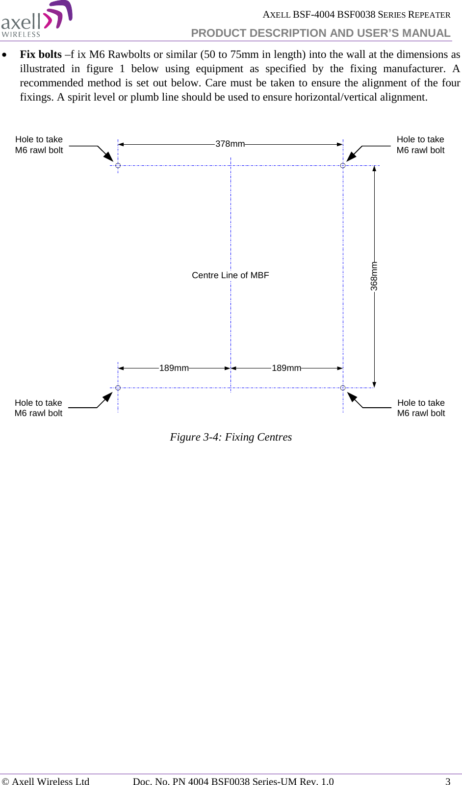  AXELL BSF-4004 BSF0038 SERIES REPEATER PRODUCT DESCRIPTION AND USER’S MANUAL  • Fix bolts –f ix M6 Rawbolts or similar (50 to 75mm in length) into the wall at the dimensions as illustrated in figure 1 below using equipment as specified by the fixing manufacturer. A recommended method is set out below. Care must be taken to ensure the alignment of the four fixings. A spirit level or plumb line should be used to ensure horizontal/vertical alignment.   Figure  3-4: Fixing Centres    368mm378mmHole to take M6 rawl boltHole to take M6 rawl bolt189mm 189mmCentre Line of MBFHole to take M6 rawl boltHole to take M6 rawl bolt© Axell Wireless Ltd Doc. No. PN 4004 BSF0038 Series-UM Rev. 1.0  3 