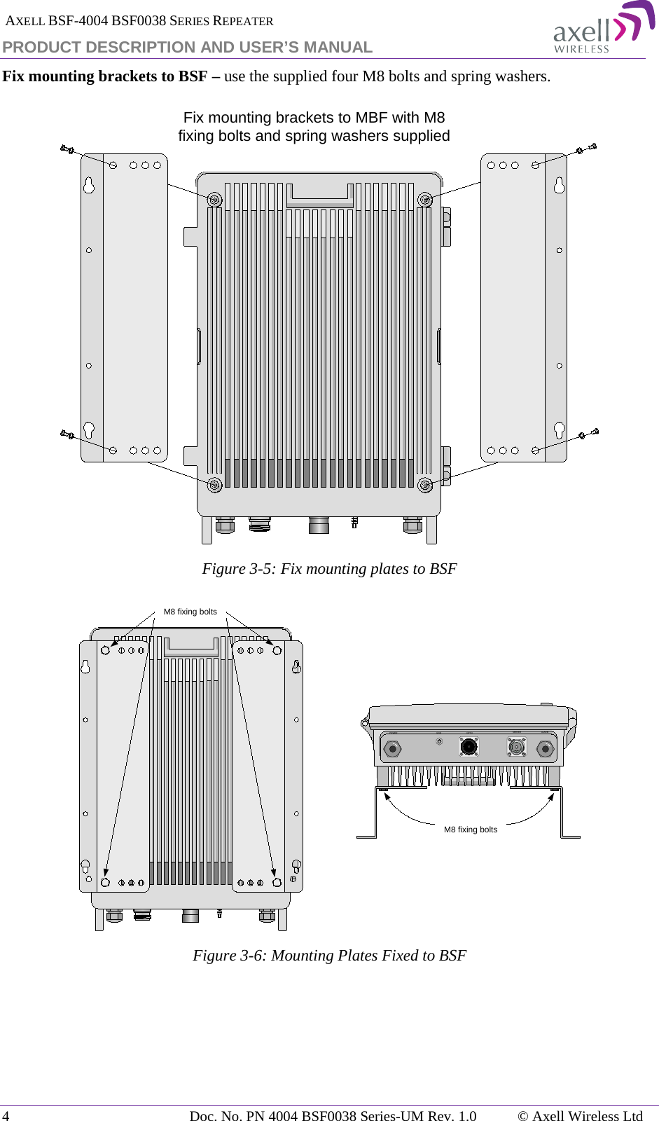  AXELL BSF-4004 BSF0038 SERIES REPEATER PRODUCT DESCRIPTION AND USER’S MANUAL Fix mounting brackets to BSF – use the supplied four M8 bolts and spring washers.  Figure  3-5: Fix mounting plates to BSF  Figure  3-6: Mounting Plates Fixed to BSF     Fix mounting brackets to MBF with M8 fixing bolts and spring washers suppliedPOWER GND OPTO SERVER ALARMM8 fixing boltsM8 fixing bolts4  Doc. No. PN 4004 BSF0038 Series-UM Rev. 1.0  © Axell Wireless Ltd 