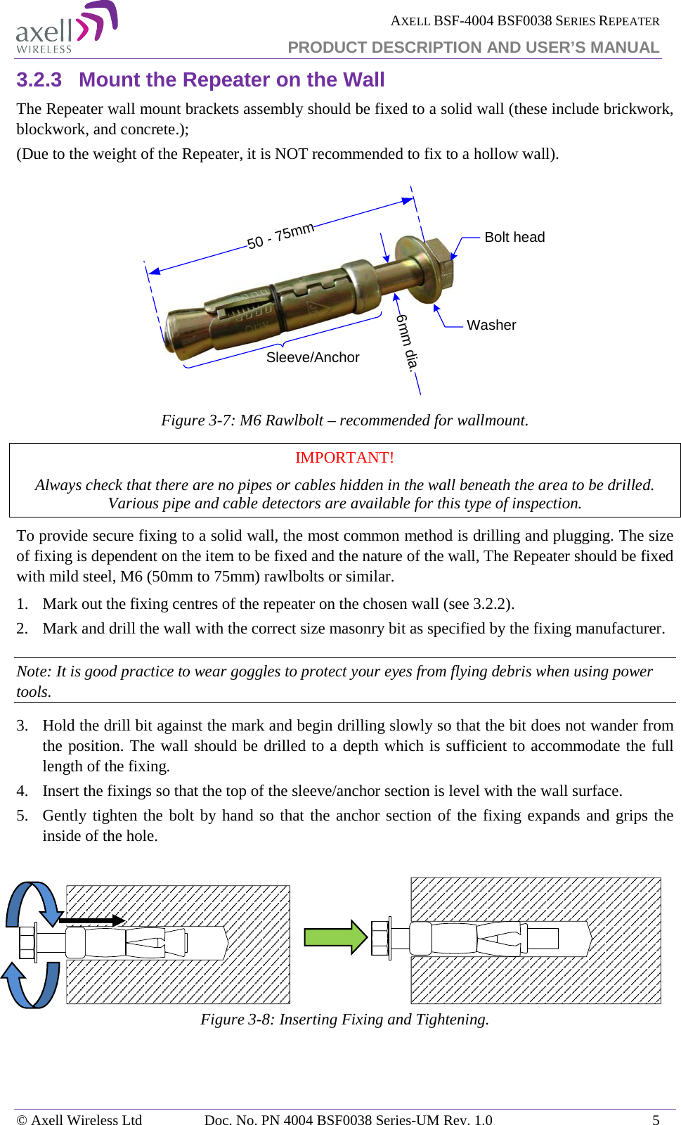  AXELL BSF-4004 BSF0038 SERIES REPEATER PRODUCT DESCRIPTION AND USER’S MANUAL  3.2.3 Mount the Repeater on the Wall The Repeater wall mount brackets assembly should be fixed to a solid wall (these include brickwork, blockwork, and concrete.);  (Due to the weight of the Repeater, it is NOT recommended to fix to a hollow wall).  Figure  3-7: M6 Rawlbolt – recommended for wallmount. IMPORTANT! Always check that there are no pipes or cables hidden in the wall beneath the area to be drilled. Various pipe and cable detectors are available for this type of inspection. To provide secure fixing to a solid wall, the most common method is drilling and plugging. The size of fixing is dependent on the item to be fixed and the nature of the wall, The Repeater should be fixed with mild steel, M6 (50mm to 75mm) rawlbolts or similar. 1.  Mark out the fixing centres of the repeater on the chosen wall (see  3.2.2). 2.   Mark and drill the wall with the correct size masonry bit as specified by the fixing manufacturer. Note: It is good practice to wear goggles to protect your eyes from flying debris when using power tools. 3.   Hold the drill bit against the mark and begin drilling slowly so that the bit does not wander from the position. The wall should be drilled to a depth which is sufficient to accommodate the full length of the fixing. 4.   Insert the fixings so that the top of the sleeve/anchor section is level with the wall surface.  5.   Gently tighten the bolt by hand so that the anchor section of the fixing expands and grips the inside of the hole.                       Figure  3-8: Inserting Fixing and Tightening.  50 - 75mm6mm dia.Bolt headWasherSleeve/Anchor© Axell Wireless Ltd Doc. No. PN 4004 BSF0038 Series-UM Rev. 1.0  5 