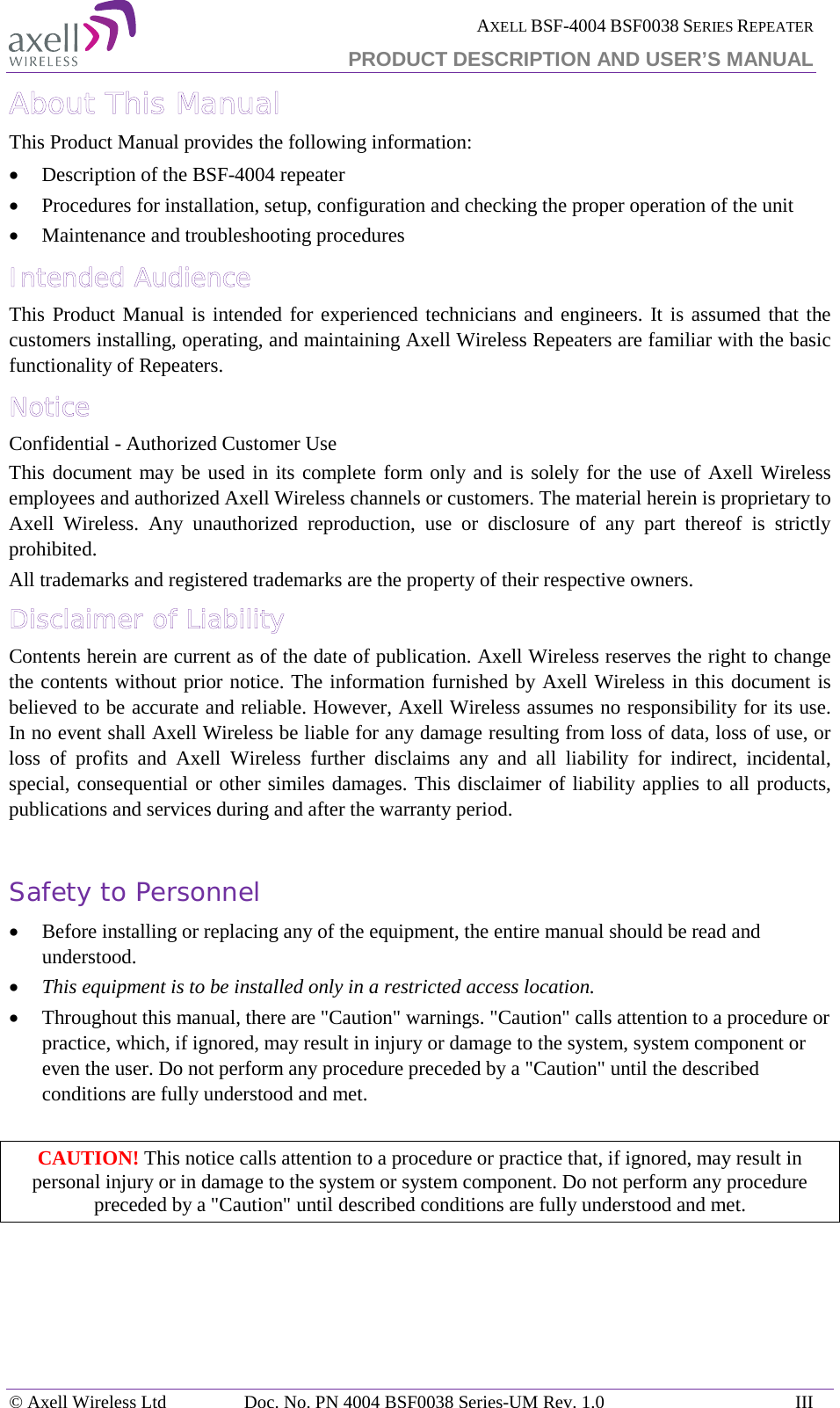  AXELL BSF-4004 BSF0038 SERIES REPEATER PRODUCT DESCRIPTION AND USER’S MANUAL About This Manual This Product Manual provides the following information: • Description of the BSF-4004 repeater • Procedures for installation, setup, configuration and checking the proper operation of the unit  • Maintenance and troubleshooting procedures  Intended Audience This Product Manual is intended for experienced technicians and engineers. It is assumed that the customers installing, operating, and maintaining Axell Wireless Repeaters are familiar with the basic functionality of Repeaters. Notice Confidential - Authorized Customer Use This document may be used in its complete form only and is solely for the use of Axell Wireless employees and authorized Axell Wireless channels or customers. The material herein is proprietary to Axell Wireless. Any unauthorized reproduction, use or disclosure of any part thereof is strictly prohibited. All trademarks and registered trademarks are the property of their respective owners. Disclaimer of Liability Contents herein are current as of the date of publication. Axell Wireless reserves the right to change the contents without prior notice. The information furnished by Axell Wireless in this document is believed to be accurate and reliable. However, Axell Wireless assumes no responsibility for its use. In no event shall Axell Wireless be liable for any damage resulting from loss of data, loss of use, or loss of profits and Axell Wireless further disclaims any and all liability for indirect, incidental, special, consequential or other similes damages. This disclaimer of liability applies to all products, publications and services during and after the warranty period.  Safety to Personnel • Before installing or replacing any of the equipment, the entire manual should be read and understood.  • This equipment is to be installed only in a restricted access location. • Throughout this manual, there are &quot;Caution&quot; warnings. &quot;Caution&quot; calls attention to a procedure or practice, which, if ignored, may result in injury or damage to the system, system component or even the user. Do not perform any procedure preceded by a &quot;Caution&quot; until the described conditions are fully understood and met.  CAUTION! This notice calls attention to a procedure or practice that, if ignored, may result in personal injury or in damage to the system or system component. Do not perform any procedure preceded by a &quot;Caution&quot; until described conditions are fully understood and met.   © Axell Wireless Ltd Doc. No. PN 4004 BSF0038 Series-UM Rev. 1.0 III 