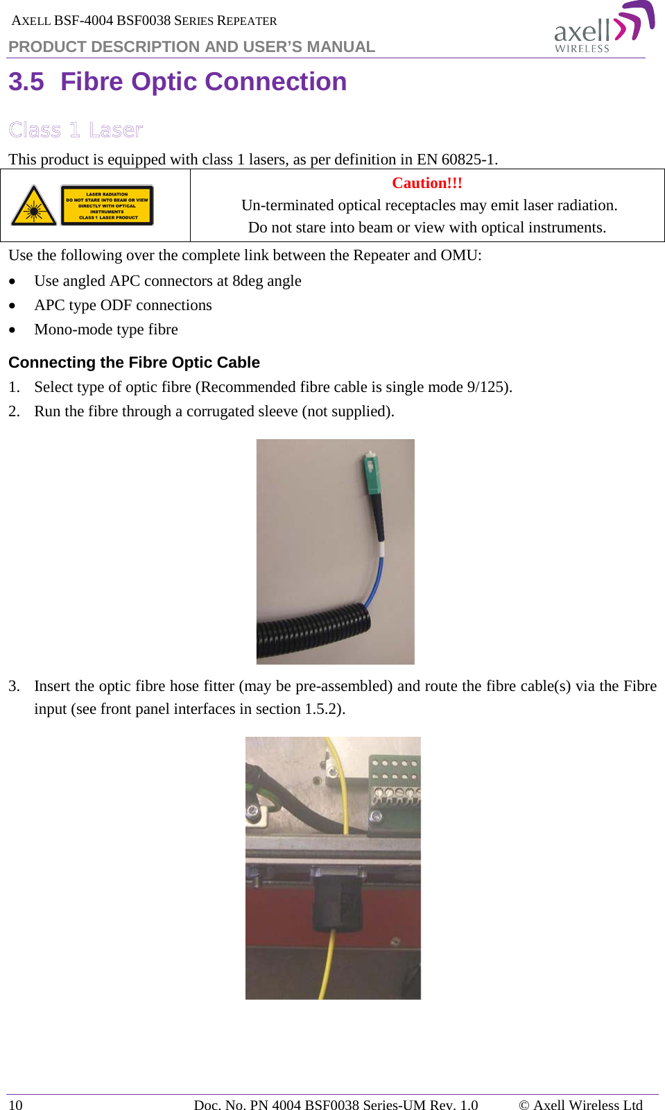  AXELL BSF-4004 BSF0038 SERIES REPEATER PRODUCT DESCRIPTION AND USER’S MANUAL 3.5 Fibre Optic Connection Class 1 Laser This product is equipped with class 1 lasers, as per definition in EN 60825-1.   Caution!!!  Un-terminated optical receptacles may emit laser radiation.  Do not stare into beam or view with optical instruments. Use the following over the complete link between the Repeater and OMU: • Use angled APC connectors at 8deg angle • APC type ODF connections • Mono-mode type fibre Connecting the Fibre Optic Cable 1.  Select type of optic fibre (Recommended fibre cable is single mode 9/125). 2.   Run the fibre through a corrugated sleeve (not supplied).    3.   Insert the optic fibre hose fitter (may be pre-assembled) and route the fibre cable(s) via the Fibre input (see front panel interfaces in section  1.5.2).     10 Doc. No. PN 4004 BSF0038 Series-UM Rev. 1.0  © Axell Wireless Ltd 