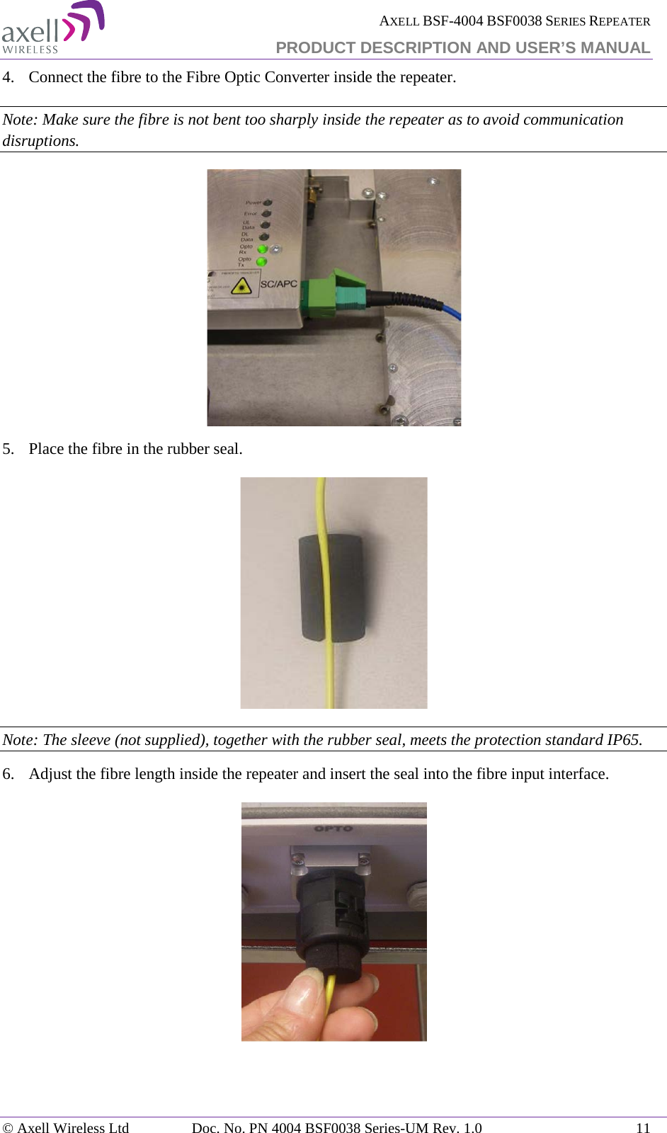  AXELL BSF-4004 BSF0038 SERIES REPEATER PRODUCT DESCRIPTION AND USER’S MANUAL  4.   Connect the fibre to the Fibre Optic Converter inside the repeater. Note: Make sure the fibre is not bent too sharply inside the repeater as to avoid communication disruptions.  5.  Place the fibre in the rubber seal.  Note: The sleeve (not supplied), together with the rubber seal, meets the protection standard IP65. 6.  Adjust the fibre length inside the repeater and insert the seal into the fibre input interface.     © Axell Wireless Ltd Doc. No. PN 4004 BSF0038 Series-UM Rev. 1.0 11 