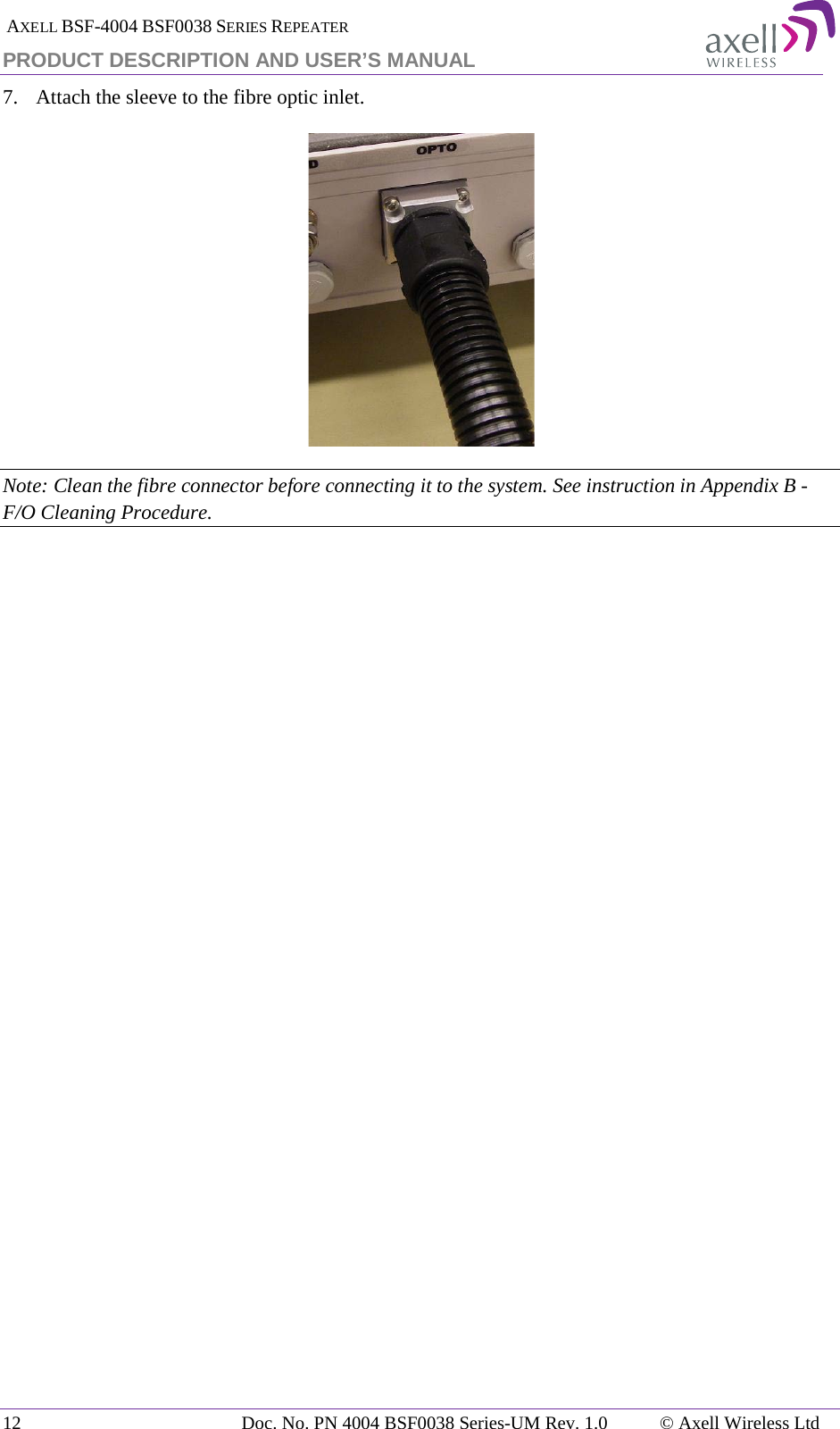  AXELL BSF-4004 BSF0038 SERIES REPEATER PRODUCT DESCRIPTION AND USER’S MANUAL 7.  Attach the sleeve to the fibre optic inlet.  Note: Clean the fibre connector before connecting it to the system. See instruction in Appendix B - F/O Cleaning Procedure.   12 Doc. No. PN 4004 BSF0038 Series-UM Rev. 1.0  © Axell Wireless Ltd 