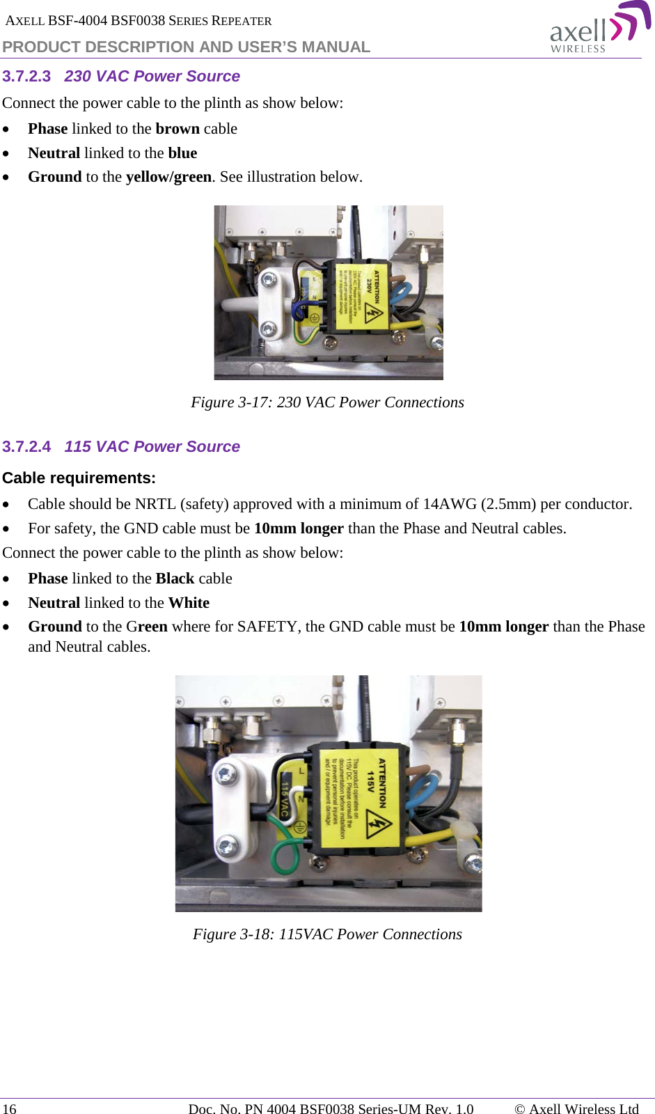  AXELL BSF-4004 BSF0038 SERIES REPEATER PRODUCT DESCRIPTION AND USER’S MANUAL 3.7.2.3 230 VAC Power Source Connect the power cable to the plinth as show below: • Phase linked to the brown cable • Neutral linked to the blue • Ground to the yellow/green. See illustration below.  Figure  3-17: 230 VAC Power Connections 3.7.2.4 115 VAC Power Source Cable requirements:  • Cable should be NRTL (safety) approved with a minimum of 14AWG (2.5mm) per conductor. • For safety, the GND cable must be 10mm longer than the Phase and Neutral cables. Connect the power cable to the plinth as show below: • Phase linked to the Black cable • Neutral linked to the White • Ground to the Green where for SAFETY, the GND cable must be 10mm longer than the Phase and Neutral cables.  Figure  3-18: 115VAC Power Connections   16 Doc. No. PN 4004 BSF0038 Series-UM Rev. 1.0  © Axell Wireless Ltd 