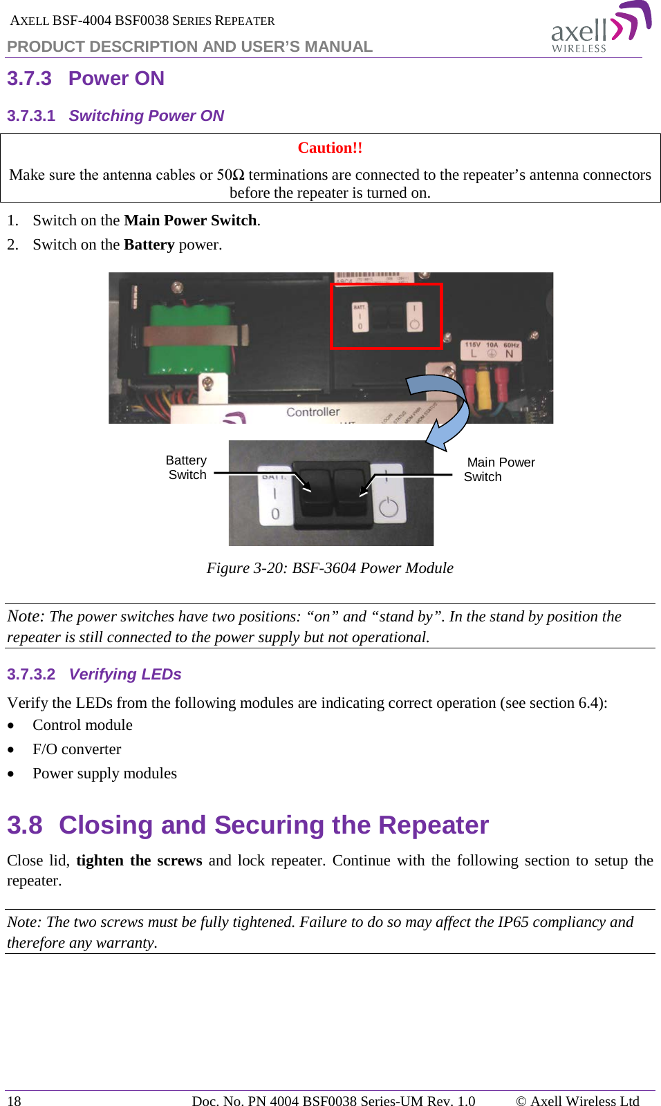  AXELL BSF-4004 BSF0038 SERIES REPEATER PRODUCT DESCRIPTION AND USER’S MANUAL 3.7.3 Power ON 3.7.3.1 Switching Power ON Caution!! Make sure the antenna cables or 50Ω terminations are connected to the repeater’s antenna connectors before the repeater is turned on. 1.   Switch on the Main Power Switch. 2.  Switch on the Battery power.   Figure  3-20: BSF-3604 Power Module Note: The power switches have two positions: “on” and “stand by”. In the stand by position the repeater is still connected to the power supply but not operational. 3.7.3.2 Verifying LEDs Verify the LEDs from the following modules are indicating correct operation (see section  6.4): • Control module • F/O converter • Power supply modules 3.8 Closing and Securing the Repeater Close lid, tighten the screws and lock repeater. Continue with the following section to setup the repeater. Note: The two screws must be fully tightened. Failure to do so may affect the IP65 compliancy and therefore any warranty. Main Power Switch Battery Switch 18 Doc. No. PN 4004 BSF0038 Series-UM Rev. 1.0  © Axell Wireless Ltd 