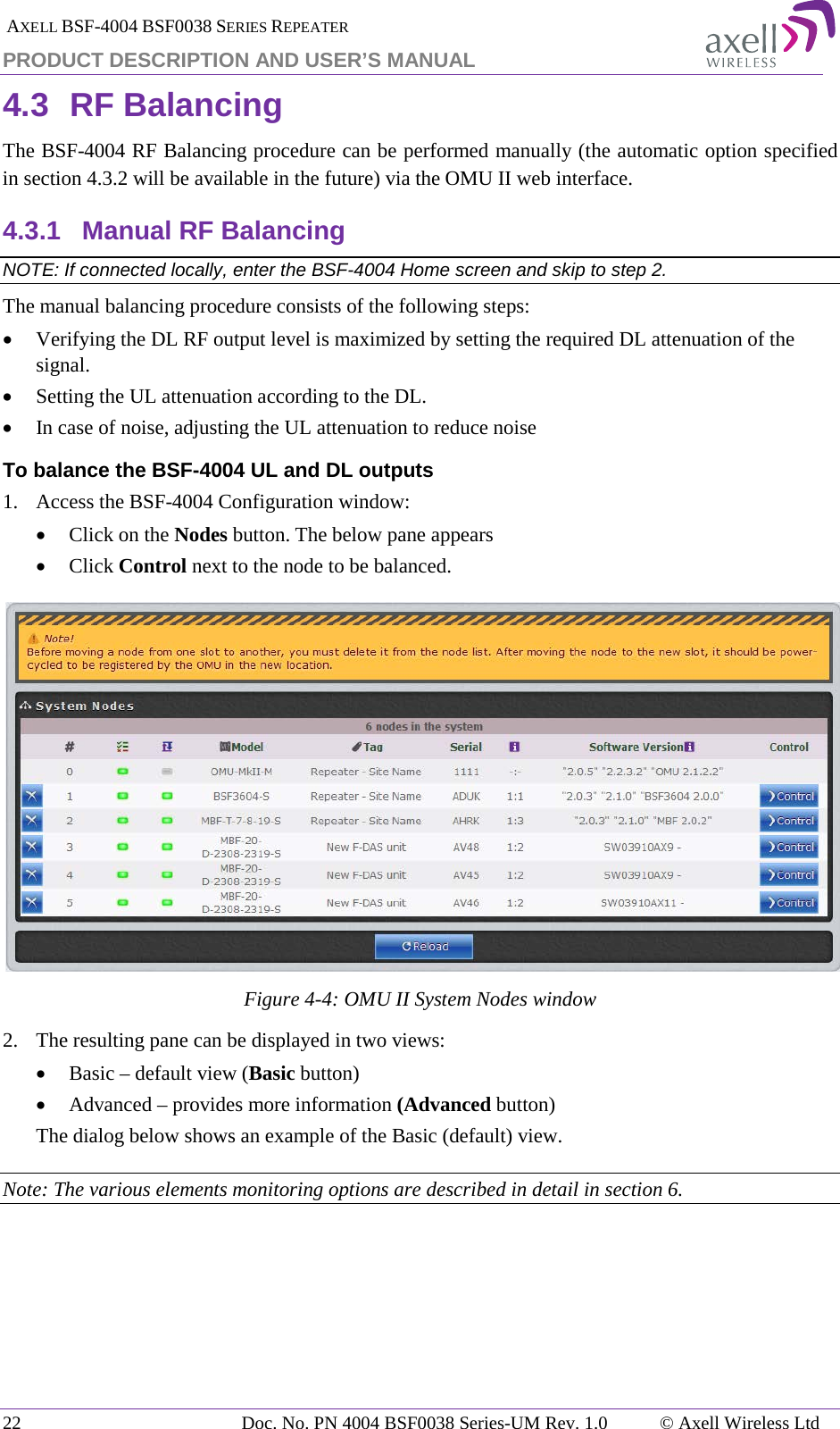  AXELL BSF-4004 BSF0038 SERIES REPEATER PRODUCT DESCRIPTION AND USER’S MANUAL 4.3 RF Balancing The BSF-4004 RF Balancing procedure can be performed manually (the automatic option specified in section  4.3.2 will be available in the future) via the OMU II web interface. 4.3.1 Manual RF Balancing NOTE: If connected locally, enter the BSF-4004 Home screen and skip to step 2. The manual balancing procedure consists of the following steps: • Verifying the DL RF output level is maximized by setting the required DL attenuation of the signal. • Setting the UL attenuation according to the DL. • In case of noise, adjusting the UL attenuation to reduce noise To balance the BSF-4004 UL and DL outputs 1.   Access the BSF-4004 Configuration window: • Click on the Nodes button. The below pane appears • Click Control next to the node to be balanced.   Figure  4-4: OMU II System Nodes window 2.  The resulting pane can be displayed in two views: • Basic – default view (Basic button) • Advanced – provides more information (Advanced button) The dialog below shows an example of the Basic (default) view. Note: The various elements monitoring options are described in detail in section  6. 22 Doc. No. PN 4004 BSF0038 Series-UM Rev. 1.0  © Axell Wireless Ltd 