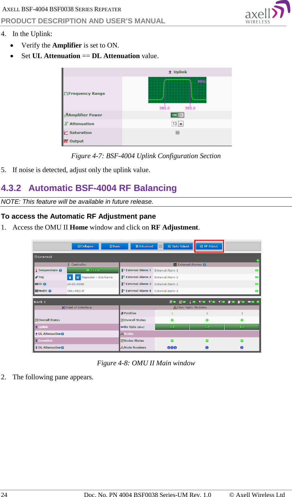  AXELL BSF-4004 BSF0038 SERIES REPEATER PRODUCT DESCRIPTION AND USER’S MANUAL 4.  In the Uplink: • Verify the Amplifier is set to ON. • Set UL Attenuation == DL Attenuation value.  Figure  4-7: BSF-4004 Uplink Configuration Section 5.  If noise is detected, adjust only the uplink value. 4.3.2 Automatic BSF-4004 RF Balancing NOTE: This feature will be available in future release. To access the Automatic RF Adjustment pane 1.   Access the OMU II Home window and click on RF Adjustment.  Figure  4-8: OMU II Main window 2.  The following pane appears.  24 Doc. No. PN 4004 BSF0038 Series-UM Rev. 1.0  © Axell Wireless Ltd 