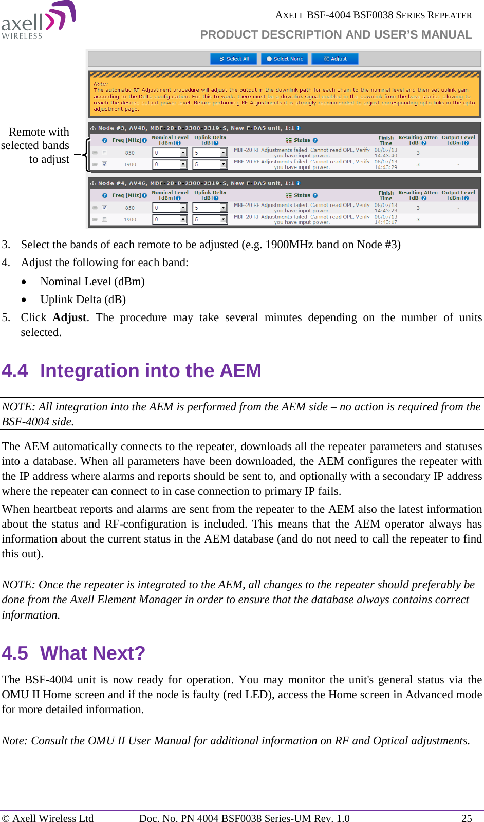  AXELL BSF-4004 BSF0038 SERIES REPEATER PRODUCT DESCRIPTION AND USER’S MANUAL   3.  Select the bands of each remote to be adjusted (e.g. 1900MHz band on Node #3) 4.  Adjust the following for each band: • Nominal Level (dBm) • Uplink Delta (dB) 5.  Click  Adjust. The procedure may take several minutes depending on the number of units selected. 4.4 Integration into the AEM NOTE: All integration into the AEM is performed from the AEM side – no action is required from the BSF-4004 side. The AEM automatically connects to the repeater, downloads all the repeater parameters and statuses into a database. When all parameters have been downloaded, the AEM configures the repeater with the IP address where alarms and reports should be sent to, and optionally with a secondary IP address where the repeater can connect to in case connection to primary IP fails. When heartbeat reports and alarms are sent from the repeater to the AEM also the latest information about the status and RF-configuration is included. This means that the AEM operator always has information about the current status in the AEM database (and do not need to call the repeater to find this out). NOTE: Once the repeater is integrated to the AEM, all changes to the repeater should preferably be done from the Axell Element Manager in order to ensure that the database always contains correct information. 4.5 What Next? The BSF-4004 unit is now ready for operation. You may monitor the unit&apos;s general status via the OMU II Home screen and if the node is faulty (red LED), access the Home screen in Advanced mode for more detailed information. Note: Consult the OMU II User Manual for additional information on RF and Optical adjustments. Remote with selected bands to adjust  © Axell Wireless Ltd Doc. No. PN 4004 BSF0038 Series-UM Rev. 1.0 25 