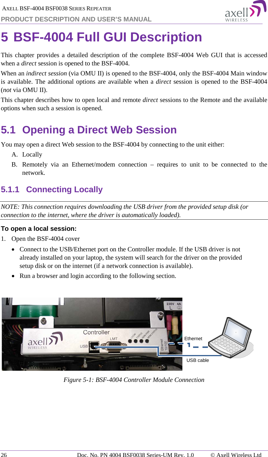  AXELL BSF-4004 BSF0038 SERIES REPEATER PRODUCT DESCRIPTION AND USER’S MANUAL 5 BSF-4004 Full GUI Description  This chapter provides a detailed description of the complete BSF-4004 Web GUI that is accessed when a direct session is opened to the BSF-4004.  When an indirect session (via OMU II) is opened to the BSF-4004, only the BSF-4004 Main window is available. The additional options are available when a direct session is opened to the BSF-4004 (not via OMU II).  This chapter describes how to open local and remote direct sessions to the Remote and the available options when such a session is opened. 5.1 Opening a Direct Web Session You may open a direct Web session to the BSF-4004 by connecting to the unit either: A. Locally B. Remotely via an Ethernet/modem  connection  –  requires to unit to be connected to the network. 5.1.1 Connecting Locally NOTE: This connection requires downloading the USB driver from the provided setup disk (or connection to the internet, where the driver is automatically loaded). To open a local session: 1.  Open the BSF-4004 cover • Connect to the USB/Ethernet port on the Controller module. If the USB driver is not already installed on your laptop, the system will search for the driver on the provided setup disk or on the internet (if a network connection is available). • Run a browser and login according to the following section.   Figure  5-1: BSF-4004 Controller Module Connection USB cable Ethernet 26 Doc. No. PN 4004 BSF0038 Series-UM Rev. 1.0  © Axell Wireless Ltd 