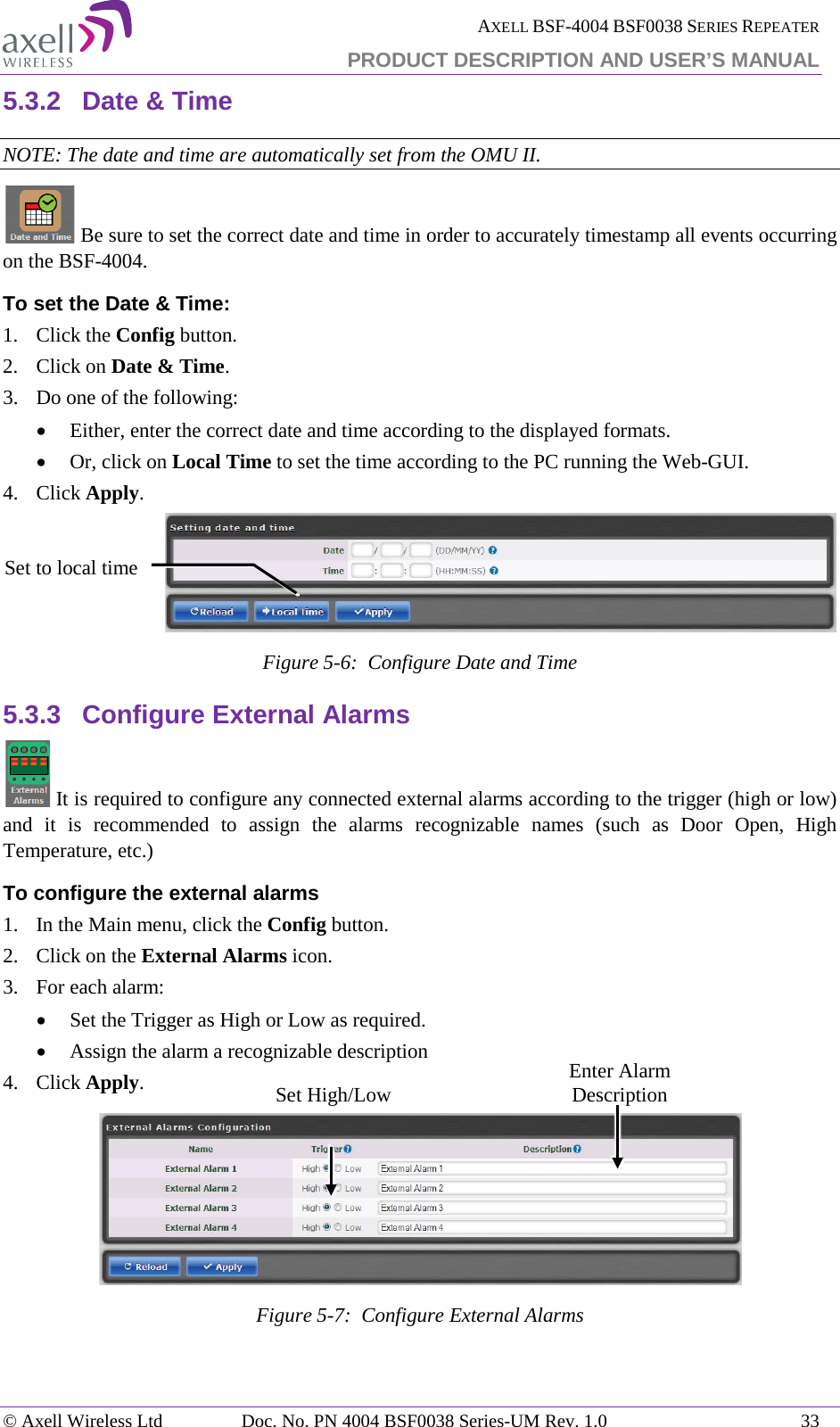  AXELL BSF-4004 BSF0038 SERIES REPEATER PRODUCT DESCRIPTION AND USER’S MANUAL  5.3.2 Date &amp; Time NOTE: The date and time are automatically set from the OMU II.  Be sure to set the correct date and time in order to accurately timestamp all events occurring on the BSF-4004.  To set the Date &amp; Time: 1.  Click the Config button. 2.  Click on Date &amp; Time. 3.  Do one of the following: • Either, enter the correct date and time according to the displayed formats.  • Or, click on Local Time to set the time according to the PC running the Web-GUI. 4.  Click Apply.  Figure  5-6:  Configure Date and Time 5.3.3 Configure External Alarms  It is required to configure any connected external alarms according to the trigger (high or low) and it is recommended to assign the alarms recognizable names (such as Door Open, High Temperature, etc.) To configure the external alarms 1.  In the Main menu, click the Config button. 2.  Click on the External Alarms icon. 3.  For each alarm: • Set the Trigger as High or Low as required. • Assign the alarm a recognizable description 4.  Click Apply.  Figure  5-7:  Configure External Alarms Set to local time Enter Alarm Description  Set High/Low © Axell Wireless Ltd Doc. No. PN 4004 BSF0038 Series-UM Rev. 1.0 33 