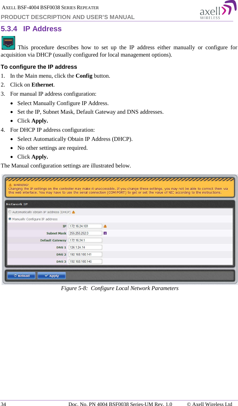  AXELL BSF-4004 BSF0038 SERIES REPEATER PRODUCT DESCRIPTION AND USER’S MANUAL 5.3.4 IP Address   This procedure describes how to set up the IP address either manually or configure for acquisition via DHCP (usually configured for local management options). To configure the IP address 1.  In the Main menu, click the Config button. 2.  Click on Ethernet. 3.  For manual IP address configuration: • Select Manually Configure IP Address. • Set the IP, Subnet Mask, Default Gateway and DNS addresses. • Click Apply. 4.  For DHCP IP address configuration: • Select Automatically Obtain IP Address (DHCP). • No other settings are required. • Click Apply. The Manual configuration settings are illustrated below.  Figure  5-8:  Configure Local Network Parameters   34 Doc. No. PN 4004 BSF0038 Series-UM Rev. 1.0  © Axell Wireless Ltd 