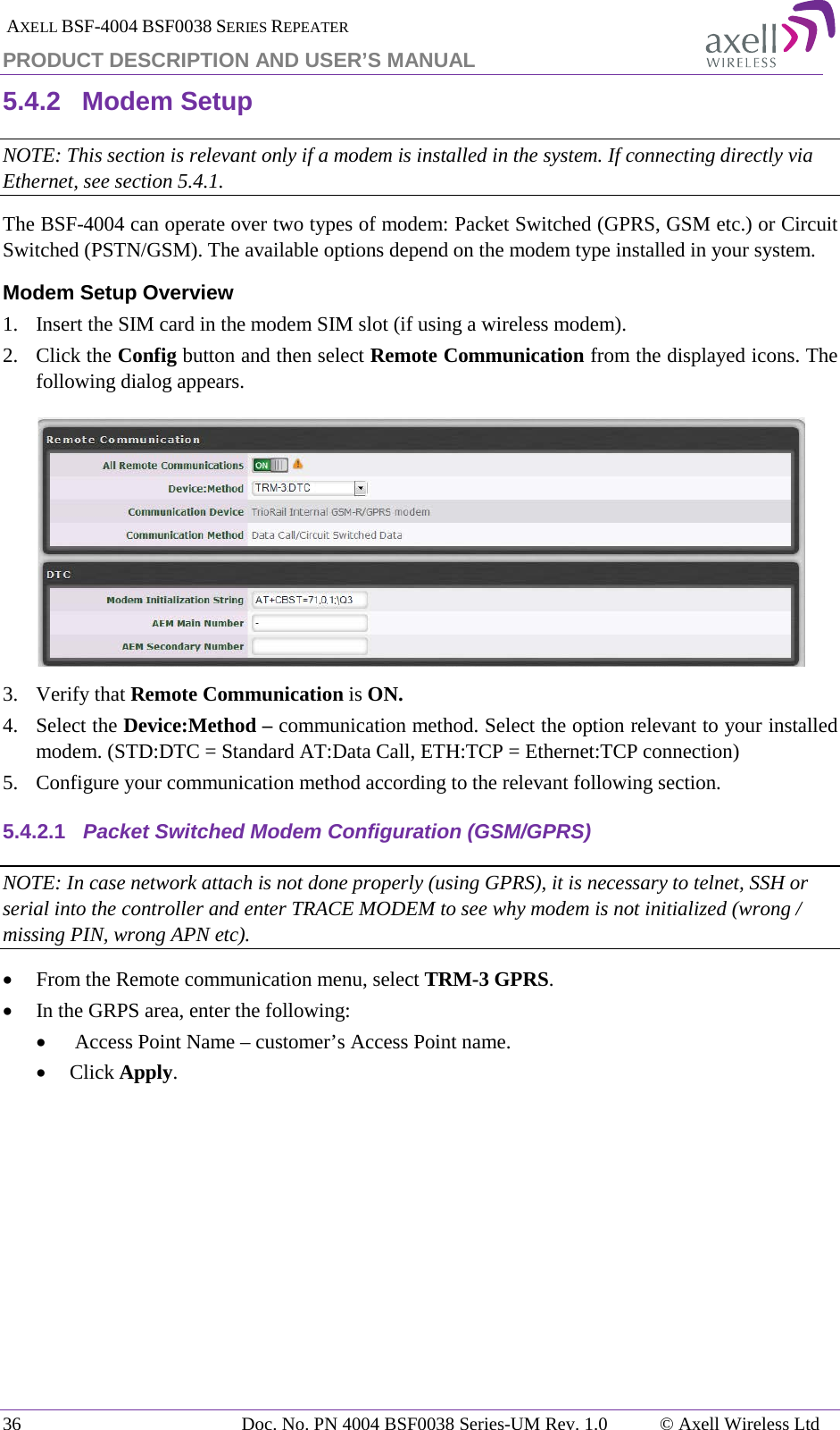  AXELL BSF-4004 BSF0038 SERIES REPEATER PRODUCT DESCRIPTION AND USER’S MANUAL 5.4.2 Modem Setup NOTE: This section is relevant only if a modem is installed in the system. If connecting directly via Ethernet, see section  5.4.1. The BSF-4004 can operate over two types of modem: Packet Switched (GPRS, GSM etc.) or Circuit Switched (PSTN/GSM). The available options depend on the modem type installed in your system.  Modem Setup Overview 1.  Insert the SIM card in the modem SIM slot (if using a wireless modem). 2.  Click the Config button and then select Remote Communication from the displayed icons. The following dialog appears.  3.  Verify that Remote Communication is ON. 4.  Select the Device:Method – communication method. Select the option relevant to your installed modem. (STD:DTC = Standard AT:Data Call, ETH:TCP = Ethernet:TCP connection) 5.  Configure your communication method according to the relevant following section. 5.4.2.1 Packet Switched Modem Configuration (GSM/GPRS) NOTE: In case network attach is not done properly (using GPRS), it is necessary to telnet, SSH or serial into the controller and enter TRACE MODEM to see why modem is not initialized (wrong / missing PIN, wrong APN etc). • From the Remote communication menu, select TRM-3 GPRS.  • In the GRPS area, enter the following: •  Access Point Name – customer’s Access Point name. • Click Apply. 36 Doc. No. PN 4004 BSF0038 Series-UM Rev. 1.0  © Axell Wireless Ltd 