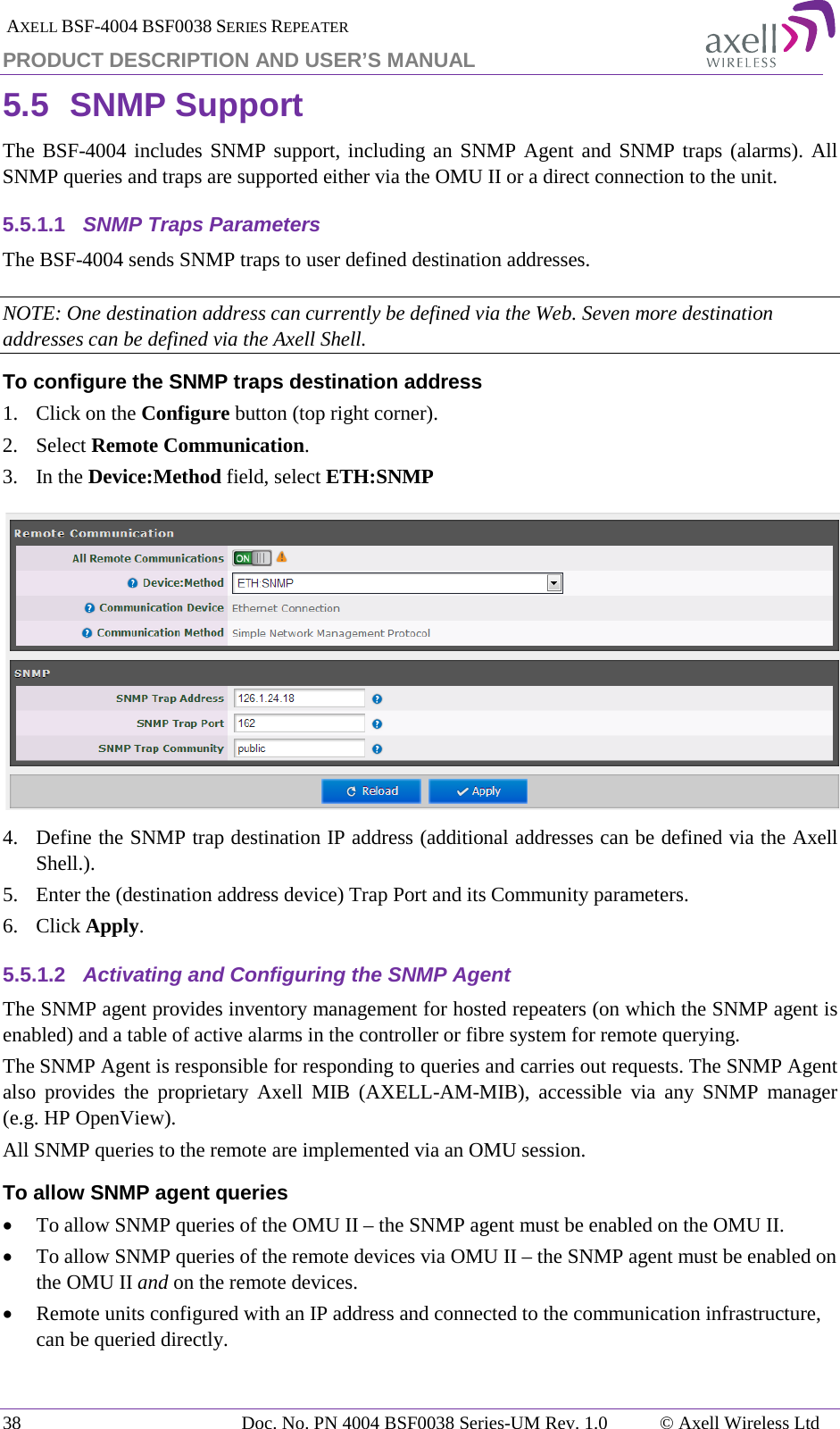  AXELL BSF-4004 BSF0038 SERIES REPEATER PRODUCT DESCRIPTION AND USER’S MANUAL 5.5 SNMP Support The BSF-4004 includes SNMP support, including an SNMP Agent and SNMP traps (alarms). All SNMP queries and traps are supported either via the OMU II or a direct connection to the unit. 5.5.1.1 SNMP Traps Parameters The BSF-4004 sends SNMP traps to user defined destination addresses. NOTE: One destination address can currently be defined via the Web. Seven more destination addresses can be defined via the Axell Shell. To configure the SNMP traps destination address 1.  Click on the Configure button (top right corner). 2.  Select Remote Communication. 3.  In the Device:Method field, select ETH:SNMP  4.  Define the SNMP trap destination IP address (additional addresses can be defined via the Axell Shell.). 5.  Enter the (destination address device) Trap Port and its Community parameters. 6.  Click Apply. 5.5.1.2 Activating and Configuring the SNMP Agent The SNMP agent provides inventory management for hosted repeaters (on which the SNMP agent is enabled) and a table of active alarms in the controller or fibre system for remote querying. The SNMP Agent is responsible for responding to queries and carries out requests. The SNMP Agent also provides the proprietary Axell MIB (AXELL-AM-MIB), accessible via any SNMP manager (e.g. HP OpenView).  All SNMP queries to the remote are implemented via an OMU session.  To allow SNMP agent queries • To allow SNMP queries of the OMU II – the SNMP agent must be enabled on the OMU II. • To allow SNMP queries of the remote devices via OMU II – the SNMP agent must be enabled on the OMU II and on the remote devices. • Remote units configured with an IP address and connected to the communication infrastructure, can be queried directly. 38 Doc. No. PN 4004 BSF0038 Series-UM Rev. 1.0  © Axell Wireless Ltd 