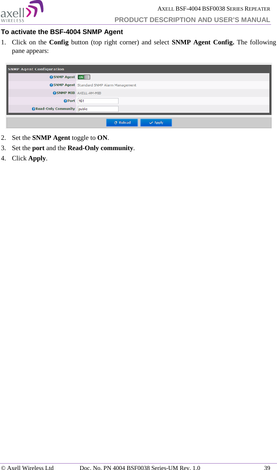  AXELL BSF-4004 BSF0038 SERIES REPEATER PRODUCT DESCRIPTION AND USER’S MANUAL  To activate the BSF-4004 SNMP Agent 1.  Click on the Config button (top right corner) and select SNMP Agent Config. The following pane appears:  2.  Set the SNMP Agent toggle to ON. 3.  Set the port and the Read-Only community. 4.  Click Apply.   © Axell Wireless Ltd Doc. No. PN 4004 BSF0038 Series-UM Rev. 1.0 39 