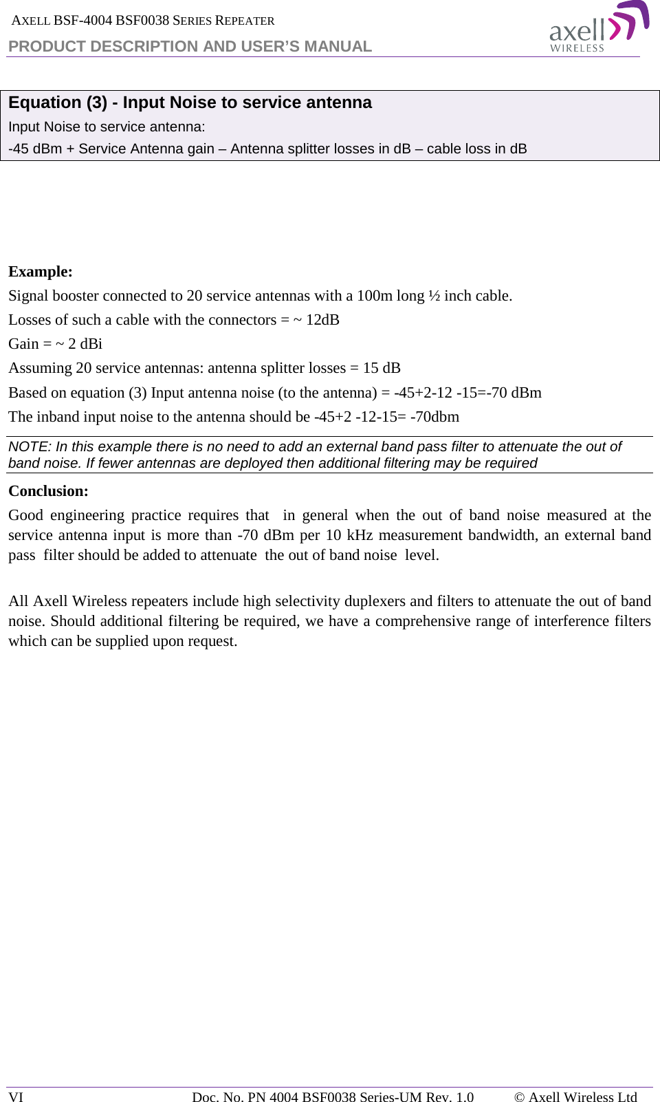  AXELL BSF-4004 BSF0038 SERIES REPEATER PRODUCT DESCRIPTION AND USER’S MANUAL  Equation (3) - Input Noise to service antenna Input Noise to service antenna: -45 dBm + Service Antenna gain – Antenna splitter losses in dB – cable loss in dB     Example: Signal booster connected to 20 service antennas with a 100m long ½ inch cable. Losses of such a cable with the connectors = ~ 12dB Gain = ~ 2 dBi  Assuming 20 service antennas: antenna splitter losses = 15 dB  Based on equation (3) Input antenna noise (to the antenna) = -45+2-12 -15=-70 dBm The inband input noise to the antenna should be -45+2 -12-15= -70dbm  NOTE: In this example there is no need to add an external band pass filter to attenuate the out of band noise. If fewer antennas are deployed then additional filtering may be required Conclusion:  Good engineering practice requires that  in general when the out of band noise measured at the service antenna input is more than -70 dBm per 10 kHz measurement bandwidth, an external band pass  filter should be added to attenuate  the out of band noise  level.  All Axell Wireless repeaters include high selectivity duplexers and filters to attenuate the out of band noise. Should additional filtering be required, we have a comprehensive range of interference filters which can be supplied upon request.    VI Doc. No. PN 4004 BSF0038 Series-UM Rev. 1.0 © Axell Wireless Ltd 