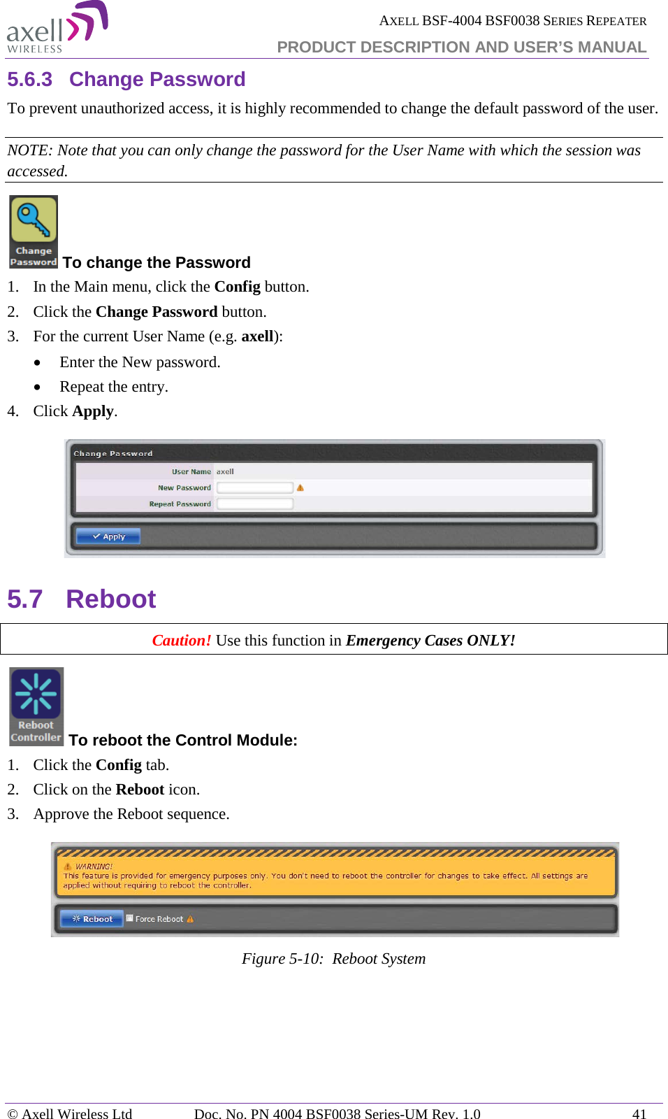  AXELL BSF-4004 BSF0038 SERIES REPEATER PRODUCT DESCRIPTION AND USER’S MANUAL  5.6.3 Change Password To prevent unauthorized access, it is highly recommended to change the default password of the user.  NOTE: Note that you can only change the password for the User Name with which the session was accessed.  To change the Password 1.  In the Main menu, click the Config button. 2.  Click the Change Password button. 3.  For the current User Name (e.g. axell): • Enter the New password. • Repeat the entry. 4.  Click Apply.  5.7 Reboot Caution! Use this function in Emergency Cases ONLY!  To reboot the Control Module: 1.  Click the Config tab. 2.  Click on the Reboot icon. 3.  Approve the Reboot sequence.  Figure  5-10:  Reboot System   © Axell Wireless Ltd Doc. No. PN 4004 BSF0038 Series-UM Rev. 1.0 41 