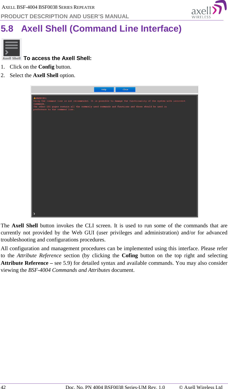  AXELL BSF-4004 BSF0038 SERIES REPEATER PRODUCT DESCRIPTION AND USER’S MANUAL 5.8 Axell Shell (Command Line Interface)  To access the Axell Shell: 1.  Click on the Config button. 2.  Select the Axell Shell option.  The Axell Shell button invokes the CLI screen. It is used to run some of the commands that are currently not provided by the Web GUI (user privileges and administration) and/or for advanced troubleshooting and configurations procedures.  All configuration and management procedures can be implemented using this interface. Please refer to the Attribute Reference section (by clicking the Cofing  button  on the top right and selecting Attribute Reference – see  5.9) for detailed syntax and available commands. You may also consider viewing the BSF-4004 Commands and Attributes document.   42 Doc. No. PN 4004 BSF0038 Series-UM Rev. 1.0  © Axell Wireless Ltd 