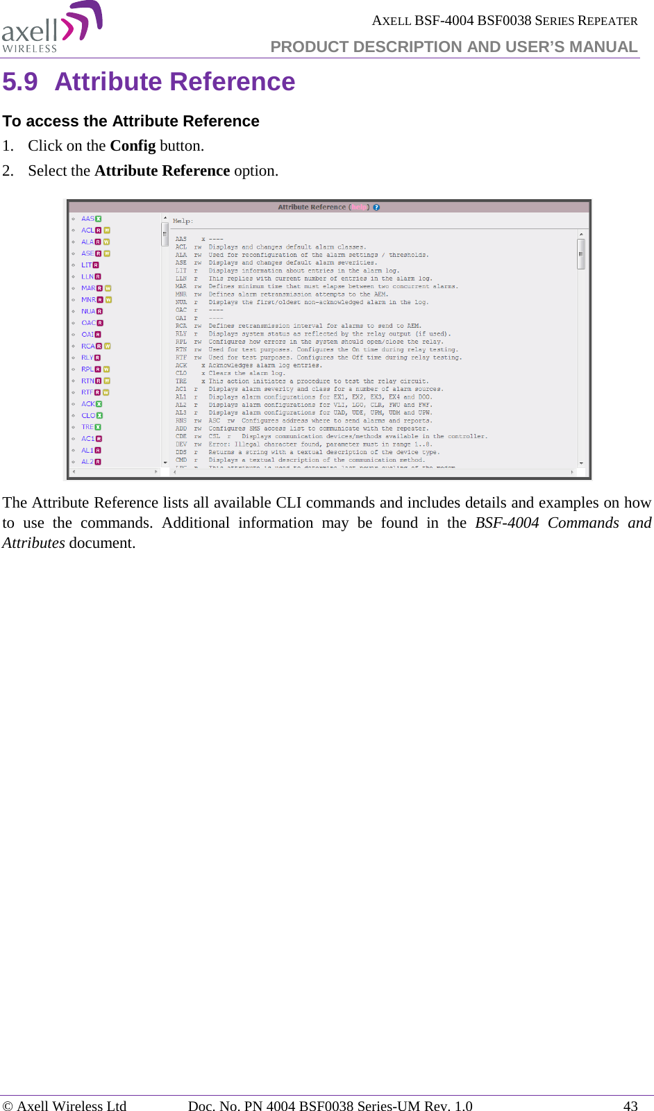  AXELL BSF-4004 BSF0038 SERIES REPEATER PRODUCT DESCRIPTION AND USER’S MANUAL  5.9 Attribute Reference To access the Attribute Reference 1.  Click on the Config button. 2.  Select the Attribute Reference option.  The Attribute Reference lists all available CLI commands and includes details and examples on how to use the commands. Additional information may be found in the BSF-4004  Commands and Attributes document. © Axell Wireless Ltd Doc. No. PN 4004 BSF0038 Series-UM Rev. 1.0 43 