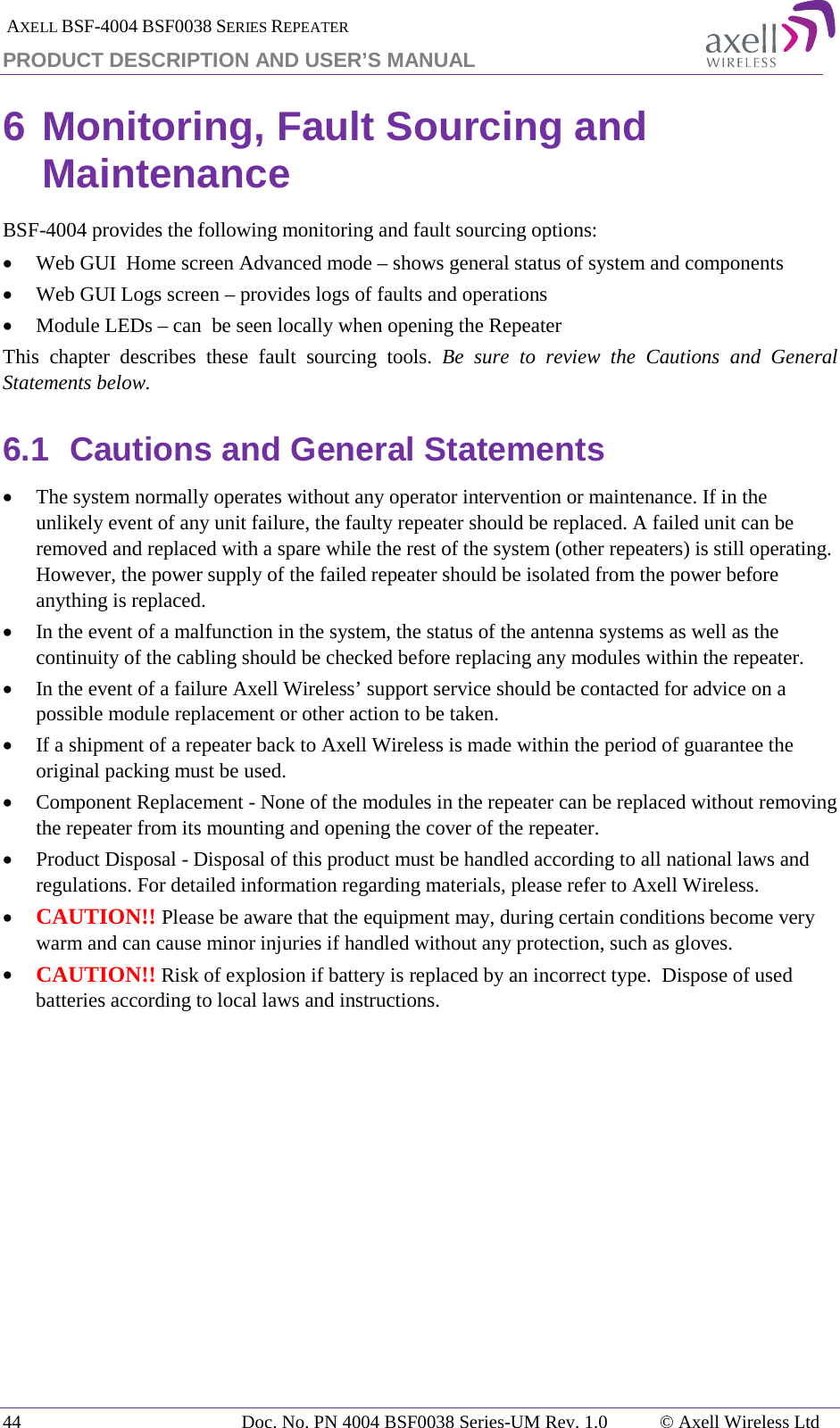  AXELL BSF-4004 BSF0038 SERIES REPEATER PRODUCT DESCRIPTION AND USER’S MANUAL 6 Monitoring, Fault Sourcing and Maintenance BSF-4004 provides the following monitoring and fault sourcing options: • Web GUI  Home screen Advanced mode – shows general status of system and components  • Web GUI Logs screen – provides logs of faults and operations • Module LEDs – can  be seen locally when opening the Repeater This chapter describes these fault sourcing tools. Be sure to review the Cautions and General Statements below. 6.1 Cautions and General Statements • The system normally operates without any operator intervention or maintenance. If in the unlikely event of any unit failure, the faulty repeater should be replaced. A failed unit can be removed and replaced with a spare while the rest of the system (other repeaters) is still operating. However, the power supply of the failed repeater should be isolated from the power before anything is replaced. • In the event of a malfunction in the system, the status of the antenna systems as well as the continuity of the cabling should be checked before replacing any modules within the repeater. • In the event of a failure Axell Wireless’ support service should be contacted for advice on a possible module replacement or other action to be taken. • If a shipment of a repeater back to Axell Wireless is made within the period of guarantee the original packing must be used. • Component Replacement - None of the modules in the repeater can be replaced without removing the repeater from its mounting and opening the cover of the repeater.  • Product Disposal - Disposal of this product must be handled according to all national laws and regulations. For detailed information regarding materials, please refer to Axell Wireless. • CAUTION!! Please be aware that the equipment may, during certain conditions become very warm and can cause minor injuries if handled without any protection, such as gloves. • CAUTION!! Risk of explosion if battery is replaced by an incorrect type.  Dispose of used batteries according to local laws and instructions.   44 Doc. No. PN 4004 BSF0038 Series-UM Rev. 1.0  © Axell Wireless Ltd 