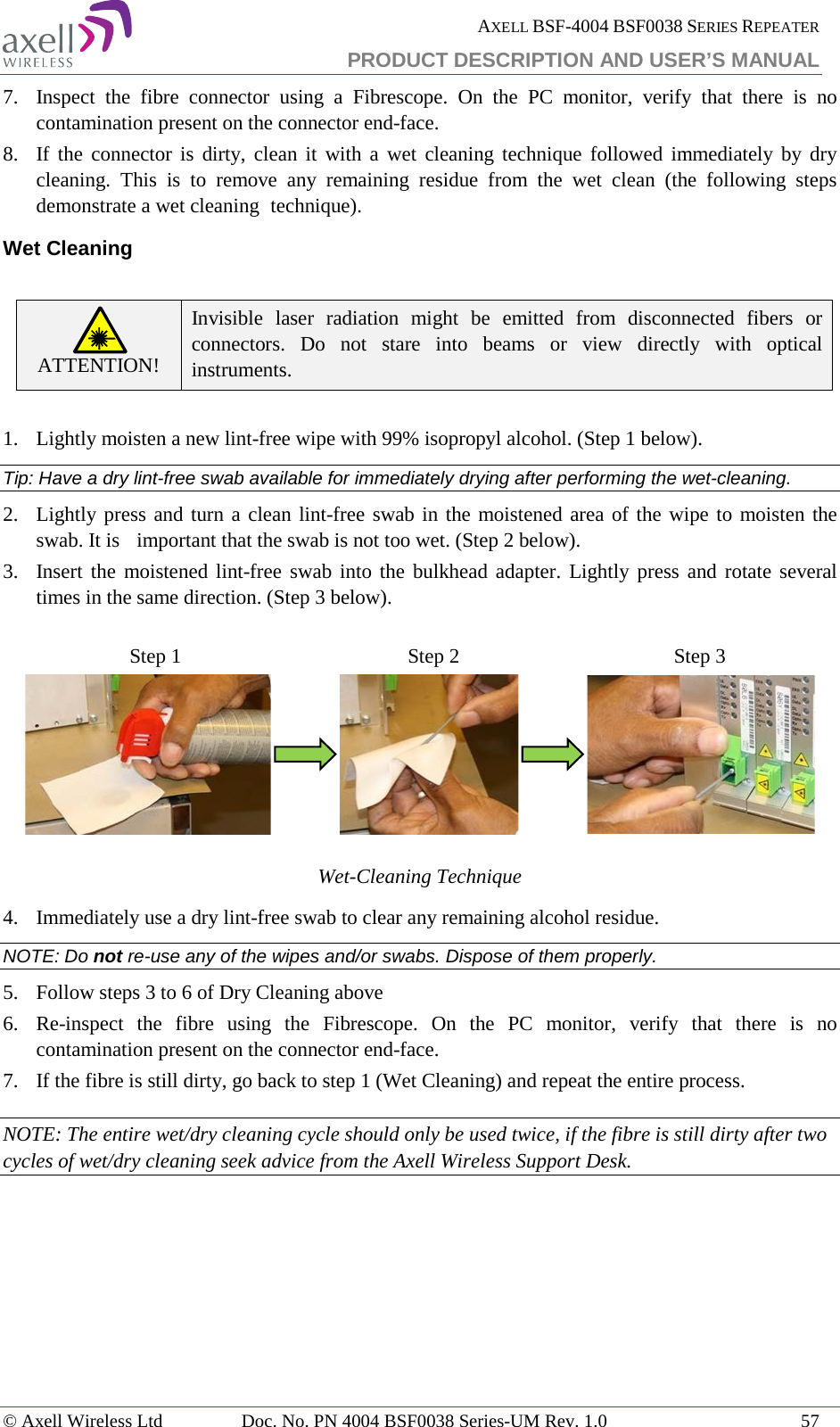  AXELL BSF-4004 BSF0038 SERIES REPEATER PRODUCT DESCRIPTION AND USER’S MANUAL  7.  Inspect the fibre connector using a Fibrescope. On the PC monitor, verify that there is no contamination present on the connector end-face. 8.  If the connector is dirty, clean it with a wet cleaning technique followed immediately by dry cleaning. This is to remove any remaining residue from the wet clean (the following steps demonstrate a wet cleaning  technique). Wet Cleaning  ATTENTION! Invisible laser radiation might be emitted from disconnected fibers or connectors. Do not stare into beams or view directly with optical instruments.  1.   Lightly moisten a new lint-free wipe with 99% isopropyl alcohol. (Step 1 below). Tip: Have a dry lint-free swab available for immediately drying after performing the wet-cleaning. 2.  Lightly press and turn a clean lint-free swab in the moistened area of the wipe to moisten the swab. It is  important that the swab is not too wet. (Step 2 below). 3.  Insert the moistened lint-free swab into the bulkhead adapter. Lightly press and rotate several times in the same direction. (Step 3 below).                              Wet-Cleaning Technique 4.  Immediately use a dry lint-free swab to clear any remaining alcohol residue. NOTE: Do not re-use any of the wipes and/or swabs. Dispose of them properly.  5.  Follow steps 3 to 6 of Dry Cleaning above 6.  Re-inspect the fibre using the Fibrescope. On the PC monitor, verify that there is no contamination present on the connector end-face. 7.  If the fibre is still dirty, go back to step 1 (Wet Cleaning) and repeat the entire process.  NOTE: The entire wet/dry cleaning cycle should only be used twice, if the fibre is still dirty after two cycles of wet/dry cleaning seek advice from the Axell Wireless Support Desk. Step 1 Step 2 Step 3 © Axell Wireless Ltd Doc. No. PN 4004 BSF0038 Series-UM Rev. 1.0 57 