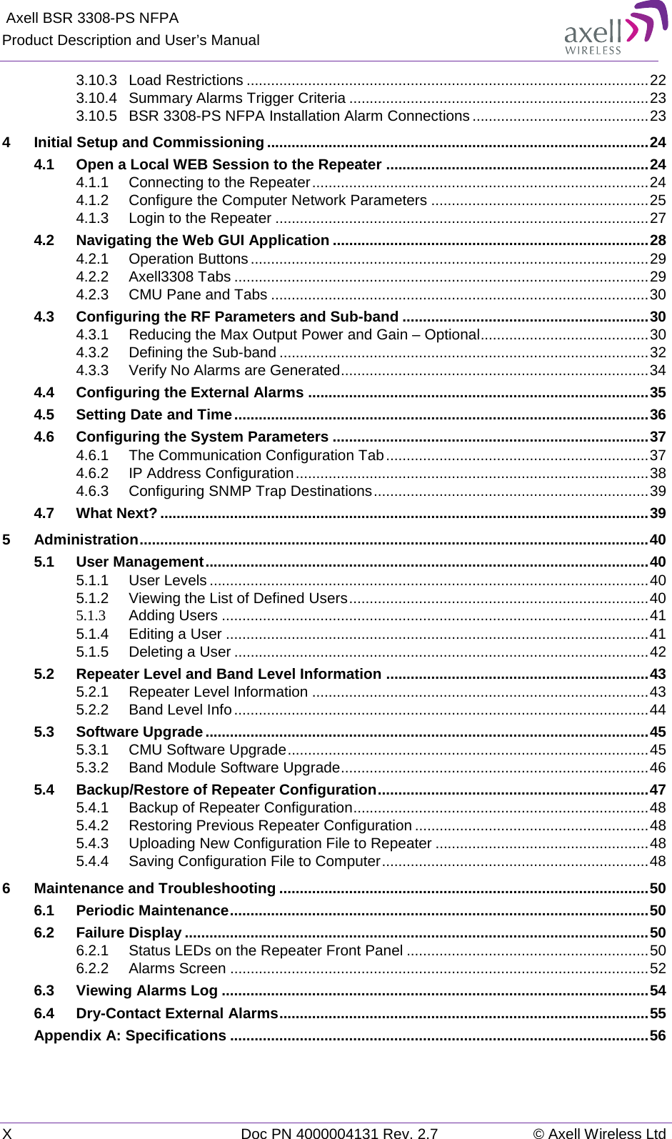  Axell BSR 3308-PS NFPA Product Description and User’s Manual X  Doc PN 4000004131 Rev. 2.7 © Axell Wireless Ltd  3.10.3 Load Restrictions .................................................................................................. 22 3.10.4 Summary Alarms Trigger Criteria ......................................................................... 23 3.10.5 BSR 3308-PS NFPA Installation Alarm Connections ........................................... 23 4 Initial Setup and Commissioning ............................................................................................. 24 4.1 Open a Local WEB Session to the Repeater ................................................................ 24 4.1.1 Connecting to the Repeater .................................................................................. 24 4.1.2 Configure the Computer Network Parameters ..................................................... 25 4.1.3 Login to the Repeater ........................................................................................... 27 4.2 Navigating the Web GUI Application ............................................................................. 28 4.2.1 Operation Buttons ................................................................................................. 29 4.2.2 Axell3308 Tabs ..................................................................................................... 29 4.2.3 CMU Pane and Tabs ............................................................................................ 30 4.3 Configuring the RF Parameters and Sub-band ............................................................ 30 4.3.1 Reducing the Max Output Power and Gain – Optional ......................................... 30 4.3.2 Defining the Sub-band .......................................................................................... 32 4.3.3 Verify No Alarms are Generated ........................................................................... 34 4.4 Configuring the External Alarms ................................................................................... 35 4.5 Setting Date and Time ..................................................................................................... 36 4.6 Configuring the System Parameters ............................................................................. 37 4.6.1 The Communication Configuration Tab ................................................................ 37 4.6.2 IP Address Configuration ...................................................................................... 38 4.6.3 Configuring SNMP Trap Destinations ................................................................... 39 4.7 What Next? ....................................................................................................................... 39 5 Administration ............................................................................................................................ 40 5.1 User Management ............................................................................................................ 40 5.1.1 User Levels ........................................................................................................... 40 5.1.2 Viewing the List of Defined Users ......................................................................... 40 5.1.3 Adding Users ........................................................................................................ 41 5.1.4 Editing a User ....................................................................................................... 41 5.1.5 Deleting a User ..................................................................................................... 42 5.2 Repeater Level and Band Level Information ................................................................ 43 5.2.1 Repeater Level Information .................................................................................. 43 5.2.2 Band Level Info ..................................................................................................... 44 5.3 Software Upgrade ............................................................................................................ 45 5.3.1 CMU Software Upgrade ........................................................................................ 45 5.3.2 Band Module Software Upgrade ........................................................................... 46 5.4 Backup/Restore of Repeater Configuration .................................................................. 47 5.4.1 Backup of Repeater Configuration ........................................................................ 48 5.4.2 Restoring Previous Repeater Configuration ......................................................... 48 5.4.3 Uploading New Configuration File to Repeater .................................................... 48 5.4.4 Saving Configuration File to Computer ................................................................. 48 6 Maintenance and Troubleshooting .......................................................................................... 50 6.1 Periodic Maintenance ...................................................................................................... 50 6.2 Failure Display ................................................................................................................. 50 6.2.1 Status LEDs on the Repeater Front Panel ........................................................... 50 6.2.2 Alarms Screen ...................................................................................................... 52 6.3 Viewing Alarms Log ........................................................................................................ 54 6.4 Dry-Contact External Alarms .......................................................................................... 55 Appendix A: Specifications ...................................................................................................... 56 