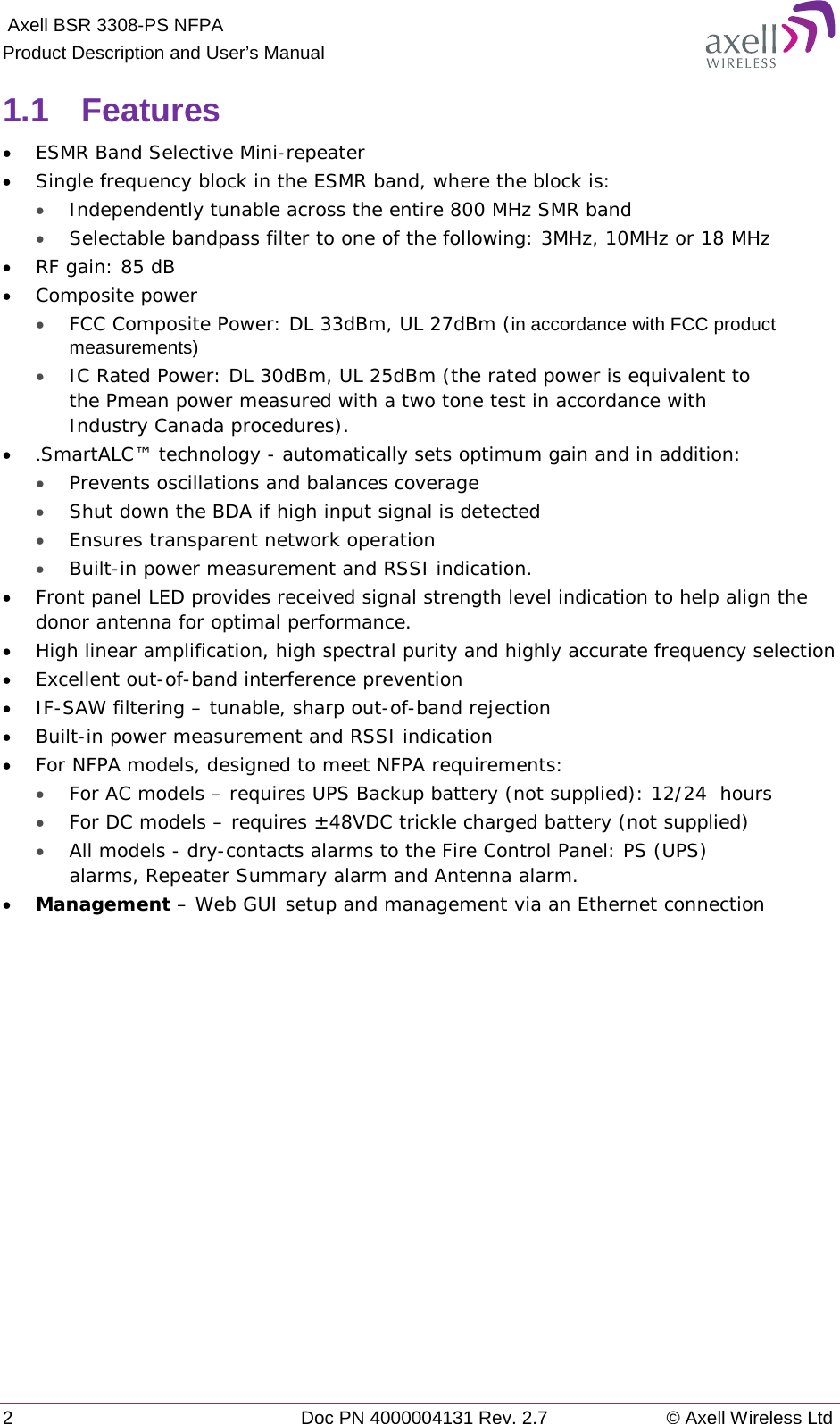  Axell BSR 3308-PS NFPA Product Description and User’s Manual 2  Doc PN 4000004131 Rev. 2.7 © Axell Wireless Ltd  1.1  Features • ESMR Band Selective Mini-repeater  • Single frequency block in the ESMR band, where the block is: • Independently tunable across the entire 800 MHz SMR band  • Selectable bandpass filter to one of the following: 3MHz, 10MHz or 18 MHz  • RF gain: 85 dB • Composite power • FCC Composite Power: DL 33dBm, UL 27dBm (in accordance with FCC product measurements) • IC Rated Power: DL 30dBm, UL 25dBm (the rated power is equivalent to the Pmean power measured with a two tone test in accordance with Industry Canada procedures). •  .SmartALC™ technology - automatically sets optimum gain and in addition: • Prevents oscillations and balances coverage • Shut down the BDA if high input signal is detected • Ensures transparent network operation  • Built-in power measurement and RSSI indication.  • Front panel LED provides received signal strength level indication to help align the donor antenna for optimal performance.  • High linear amplification, high spectral purity and highly accurate frequency selection • Excellent out-of-band interference prevention  • IF-SAW filtering – tunable, sharp out-of-band rejection  • Built-in power measurement and RSSI indication • For NFPA models, designed to meet NFPA requirements: • For AC models – requires UPS Backup battery (not supplied): 12/24  hours • For DC models – requires ±48VDC trickle charged battery (not supplied) • All models - dry-contacts alarms to the Fire Control Panel: PS (UPS) alarms, Repeater Summary alarm and Antenna alarm. • Management – Web GUI setup and management via an Ethernet connection   