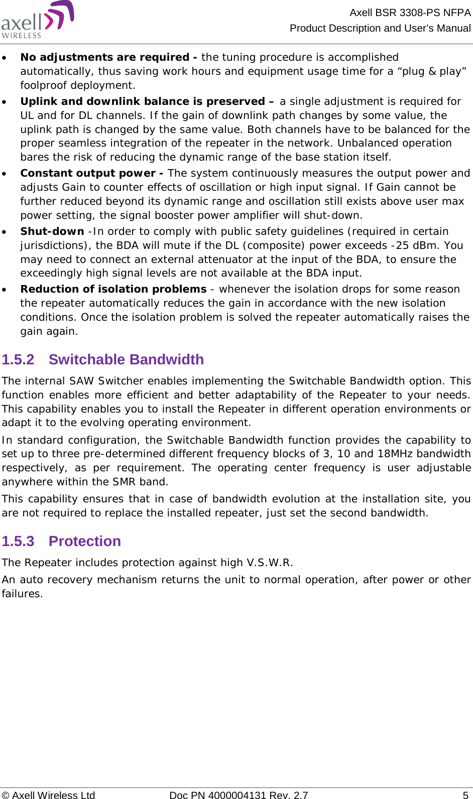 Axell BSR 3308-PS NFPA Product Description and User’s Manual © Axell Wireless Ltd Doc PN 4000004131 Rev. 2.7  5 • No adjustments are required - the tuning procedure is accomplished automatically, thus saving work hours and equipment usage time for a “plug &amp; play” foolproof deployment.  • Uplink and downlink balance is preserved – a single adjustment is required for UL and for DL channels. If the gain of downlink path changes by some value, the uplink path is changed by the same value. Both channels have to be balanced for the proper seamless integration of the repeater in the network. Unbalanced operation bares the risk of reducing the dynamic range of the base station itself.  • Constant output power - The system continuously measures the output power and adjusts Gain to counter effects of oscillation or high input signal. If Gain cannot be further reduced beyond its dynamic range and oscillation still exists above user max power setting, the signal booster power amplifier will shut-down.  • Shut-down -In order to comply with public safety guidelines (required in certain jurisdictions), the BDA will mute if the DL (composite) power exceeds -25 dBm. You may need to connect an external attenuator at the input of the BDA, to ensure the exceedingly high signal levels are not available at the BDA input. • Reduction of isolation problems - whenever the isolation drops for some reason the repeater automatically reduces the gain in accordance with the new isolation conditions. Once the isolation problem is solved the repeater automatically raises the gain again. 1.5.2  Switchable Bandwidth The internal SAW Switcher enables implementing the Switchable Bandwidth option. This function enables more efficient and better adaptability of the Repeater to your needs. This capability enables you to install the Repeater in different operation environments or adapt it to the evolving operating environment.  In standard configuration, the Switchable Bandwidth function provides the capability to set up to three pre-determined different frequency blocks of 3, 10 and 18MHz bandwidth respectively, as per requirement. The operating center frequency is user adjustable anywhere within the SMR band.  This capability ensures that in case of bandwidth evolution at the installation site, you are not required to replace the installed repeater, just set the second bandwidth.  1.5.3  Protection  The Repeater includes protection against high V.S.W.R.  An auto recovery mechanism returns the unit to normal operation, after power or other failures.    