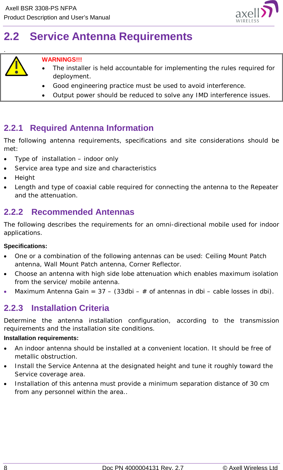  Axell BSR 3308-PS NFPA Product Description and User’s Manual 8  Doc PN 4000004131 Rev. 2.7 © Axell Wireless Ltd  2.2  Service Antenna Requirements .   WARNINGS!!!  • The installer is held accountable for implementing the rules required for deployment.  • Good engineering practice must be used to avoid interference.   • Output power should be reduced to solve any IMD interference issues.   2.2.1  Required Antenna Information The following antenna requirements, specifications and site considerations should be met: • Type of  installation – indoor only  • Service area type and size and characteristics • Height • Length and type of coaxial cable required for connecting the antenna to the Repeater and the attenuation. 2.2.2  Recommended Antennas The following describes the requirements for an omni-directional mobile used for indoor applications. Specifications: • One or a combination of the following antennas can be used: Ceiling Mount Patch antenna, Wall Mount Patch antenna, Corner Reflector. • Choose an antenna with high side lobe attenuation which enables maximum isolation from the service/ mobile antenna. • Maximum Antenna Gain = 37 – (33dbi – # of antennas in dbi – cable losses in dbi).  2.2.3  Installation Criteria Determine the antenna installation configuration, according to the transmission requirements and the installation site conditions. Installation requirements: • An indoor antenna should be installed at a convenient location. It should be free of metallic obstruction. • Install the Service Antenna at the designated height and tune it roughly toward the Service coverage area. • Installation of this antenna must provide a minimum separation distance of 30 cm from any personnel within the area..  