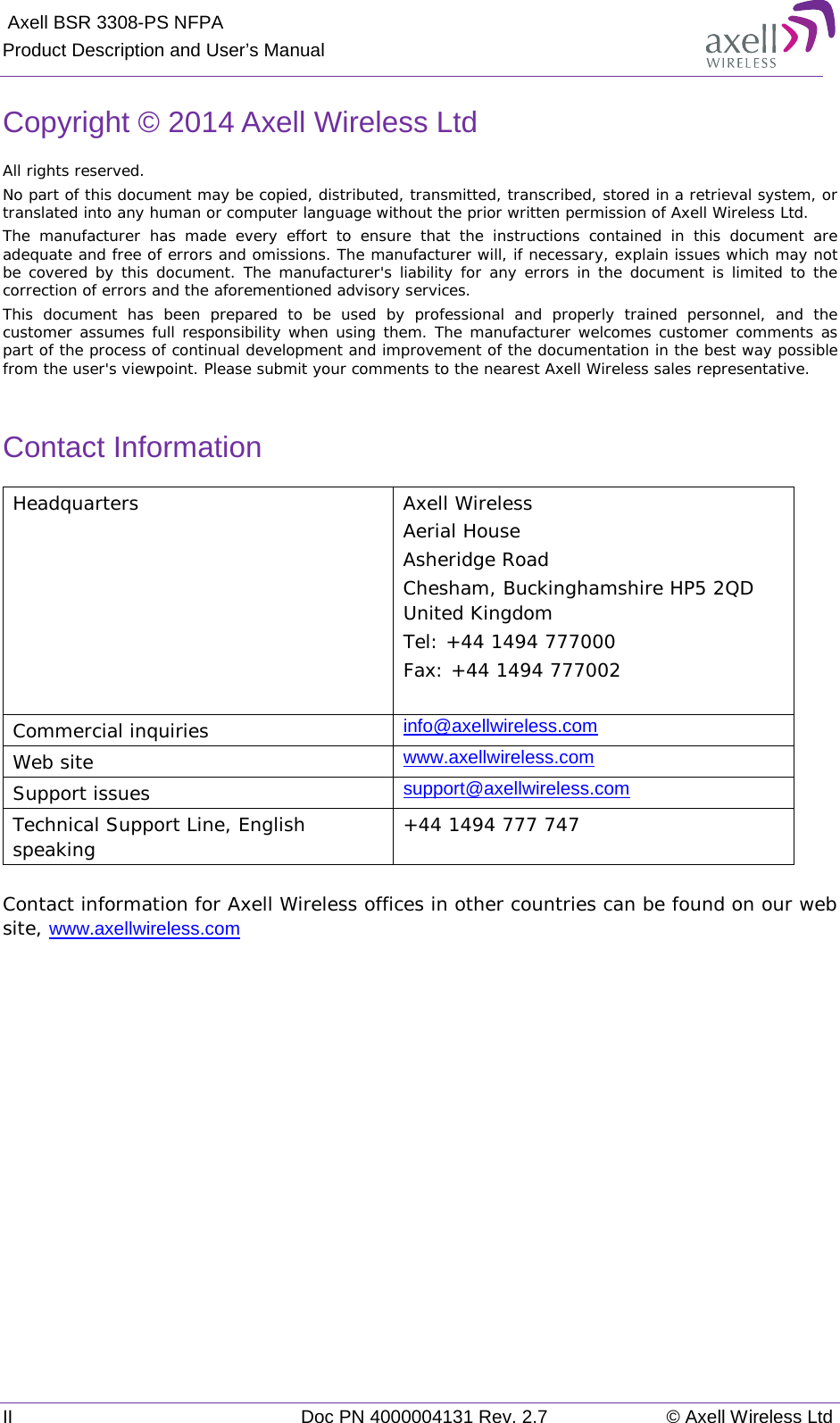  Axell BSR 3308-PS NFPA Product Description and User’s Manual II Doc PN 4000004131 Rev. 2.7 © Axell Wireless Ltd  Copyright © 2014 Axell Wireless Ltd All rights reserved. No part of this document may be copied, distributed, transmitted, transcribed, stored in a retrieval system, or translated into any human or computer language without the prior written permission of Axell Wireless Ltd. The manufacturer has made every effort to ensure that the instructions contained in this document are adequate and free of errors and omissions. The manufacturer will, if necessary, explain issues which may not be covered by this document. The manufacturer&apos;s liability for any errors in the document is limited to the correction of errors and the aforementioned advisory services. This document has been prepared to be used by professional and properly trained personnel, and the customer assumes full responsibility when using them. The manufacturer welcomes customer comments as part of the process of continual development and improvement of the documentation in the best way possible from the user&apos;s viewpoint. Please submit your comments to the nearest Axell Wireless sales representative.  Contact Information Headquarters Axell Wireless Aerial House  Asheridge Road  Chesham, Buckinghamshire HP5 2QD  United Kingdom  Tel: +44 1494 777000  Fax: +44 1494 777002   Commercial inquiries info@axellwireless.com Web site www.axellwireless.com Support issues support@axellwireless.com Technical Support Line, English speaking +44 1494 777 747  Contact information for Axell Wireless offices in other countries can be found on our web site, www.axellwireless.com     