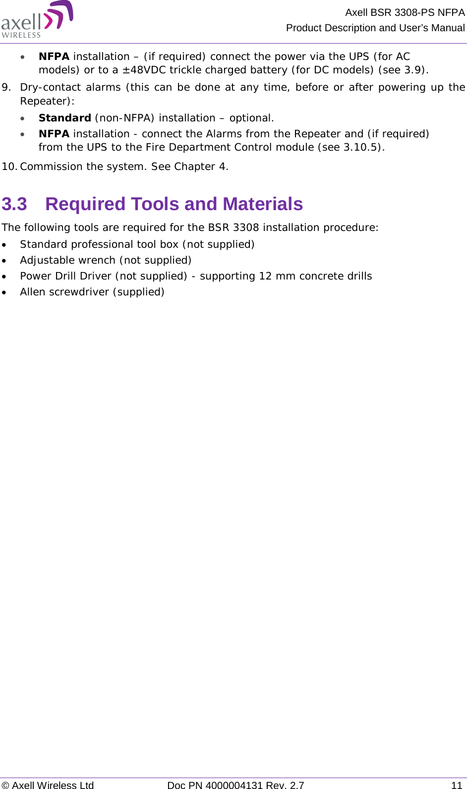 Axell BSR 3308-PS NFPA Product Description and User’s Manual © Axell Wireless Ltd Doc PN 4000004131 Rev. 2.7 11 • NFPA installation – (if required) connect the power via the UPS (for AC models) or to a ±48VDC trickle charged battery (for DC models) (see  3.9). 9.  Dry-contact alarms (this can be done at any time, before or after powering up the Repeater): • Standard (non-NFPA) installation – optional.  • NFPA installation - connect the Alarms from the Repeater and (if required) from the UPS to the Fire Department Control module (see  3.10.5). 10. Commission the system. See Chapter  4. 3.3  Required Tools and Materials The following tools are required for the BSR 3308 installation procedure: • Standard professional tool box (not supplied) • Adjustable wrench (not supplied) • Power Drill Driver (not supplied) - supporting 12 mm concrete drills • Allen screwdriver (supplied)   