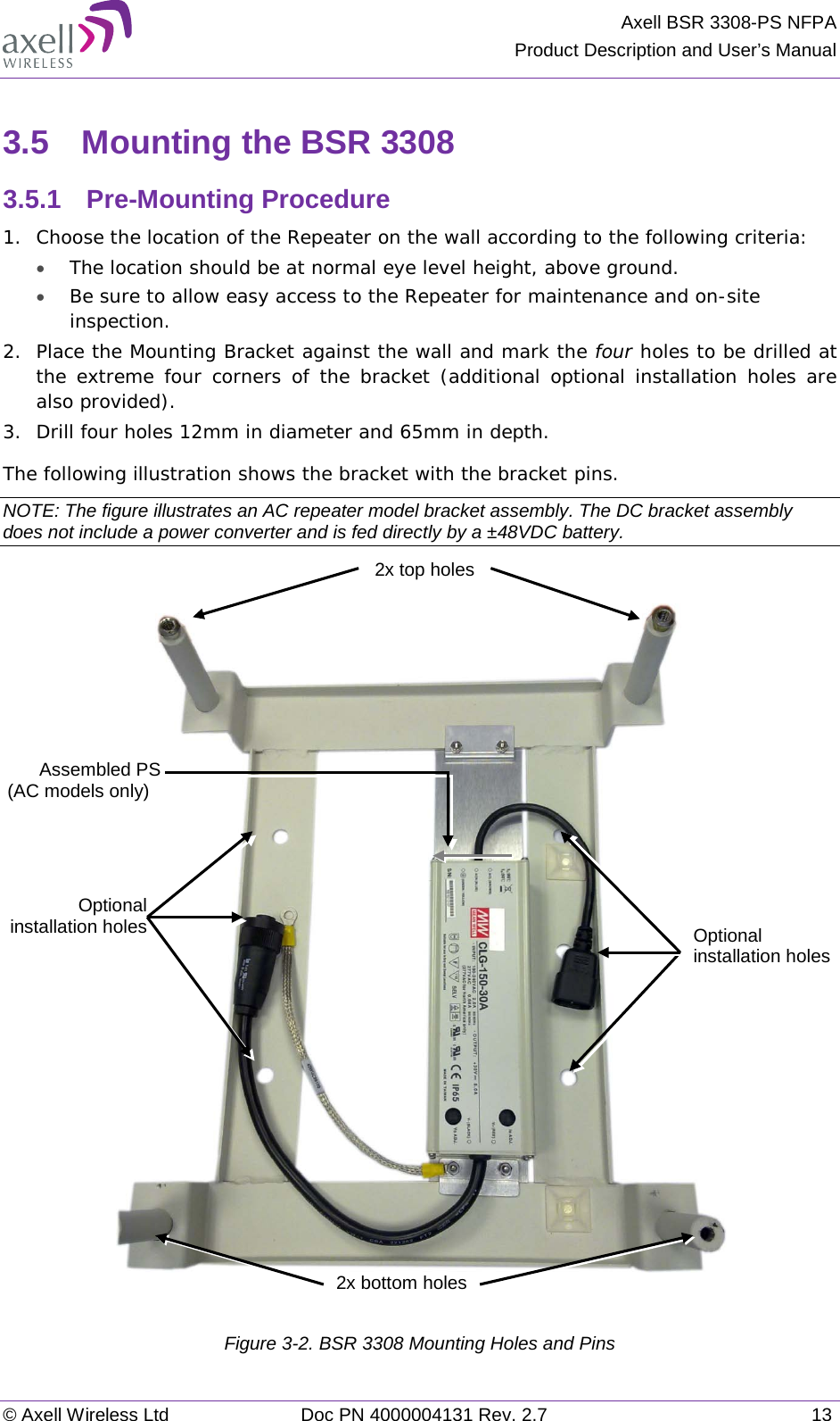 Axell BSR 3308-PS NFPA Product Description and User’s Manual © Axell Wireless Ltd Doc PN 4000004131 Rev. 2.7 13 3.5  Mounting the BSR 3308 3.5.1  Pre-Mounting Procedure 1.  Choose the location of the Repeater on the wall according to the following criteria: • The location should be at normal eye level height, above ground. • Be sure to allow easy access to the Repeater for maintenance and on-site inspection. 2.  Place the Mounting Bracket against the wall and mark the four holes to be drilled at the extreme four corners of the bracket (additional optional installation holes are also provided). 3.  Drill four holes 12mm in diameter and 65mm in depth. The following illustration shows the bracket with the bracket pins. NOTE: The figure illustrates an AC repeater model bracket assembly. The DC bracket assembly does not include a power converter and is fed directly by a ±48VDC battery.    Figure  3-2. BSR 3308 Mounting Holes and Pins Optional installation holes Optional installation holes 2x bottom holes 2x top holes Assembled PS (AC models only) 