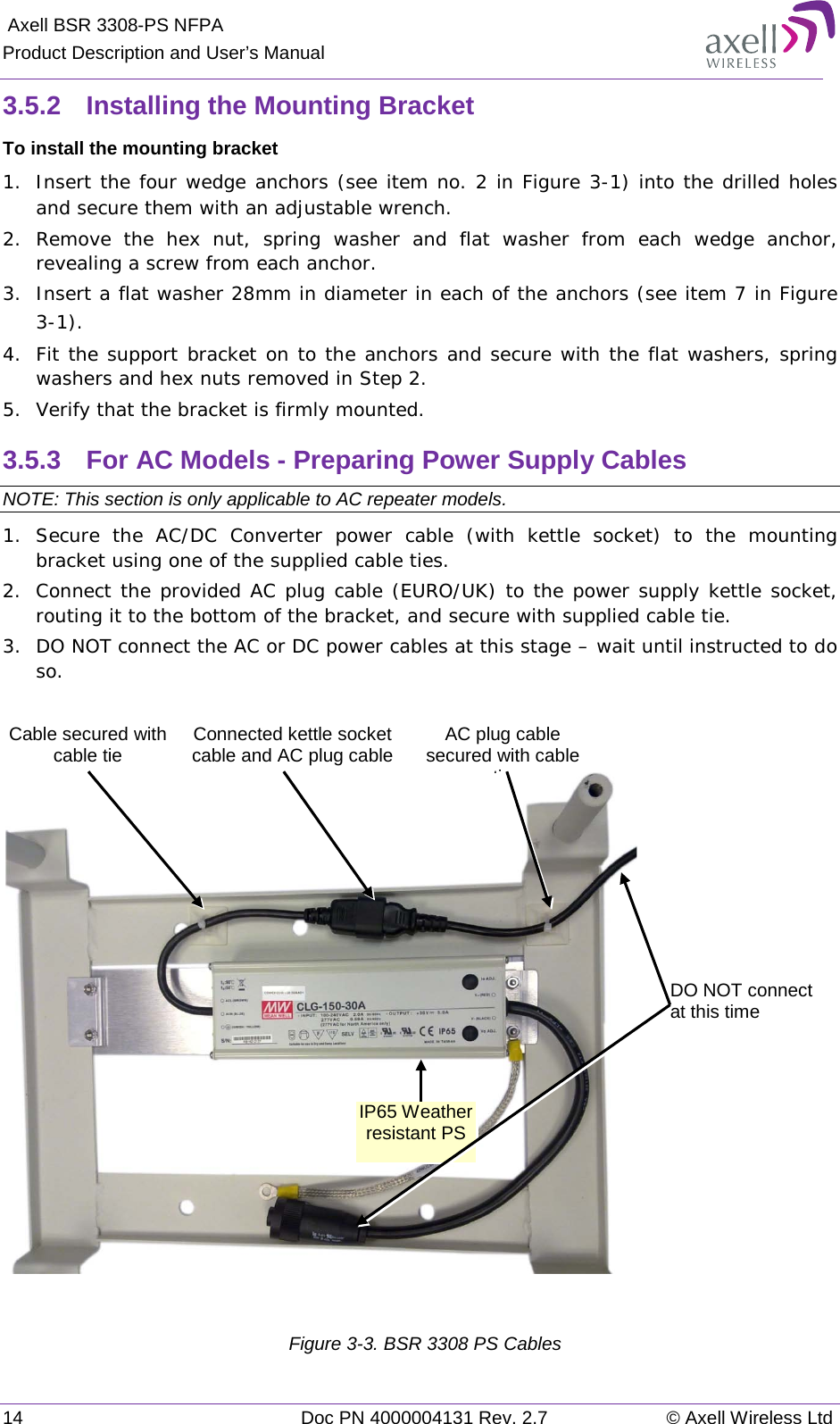  Axell BSR 3308-PS NFPA Product Description and User’s Manual 14 Doc PN 4000004131 Rev. 2.7 © Axell Wireless Ltd  3.5.2  Installing the Mounting Bracket To install the mounting bracket 1.  Insert the four wedge anchors (see item no. 2 in Figure  3-1) into the drilled holes and secure them with an adjustable wrench. 2.  Remove the hex nut, spring washer and flat washer from each wedge anchor, revealing a screw from each anchor. 3.  Insert a flat washer 28mm in diameter in each of the anchors (see item 7 in Figure  3-1). 4.  Fit the support bracket on to the anchors and secure with the flat washers, spring washers and hex nuts removed in Step 2. 5.  Verify that the bracket is firmly mounted. 3.5.3  For AC Models - Preparing Power Supply Cables  NOTE: This section is only applicable to AC repeater models.  1.  Secure the AC/DC Converter power cable (with kettle socket) to the mounting bracket using one of the supplied cable ties. 2.  Connect the provided AC plug cable (EURO/UK) to the power supply kettle socket, routing it to the bottom of the bracket, and secure with supplied cable tie. 3.  DO NOT connect the AC or DC power cables at this stage – wait until instructed to do so.     Figure  3-3. BSR 3308 PS Cables DO NOT connect  at this time  IP65 Weather resistant PS  Cable secured with cable tie  AC plug cable secured with cable ti   Connected kettle socket cable and AC plug cable  