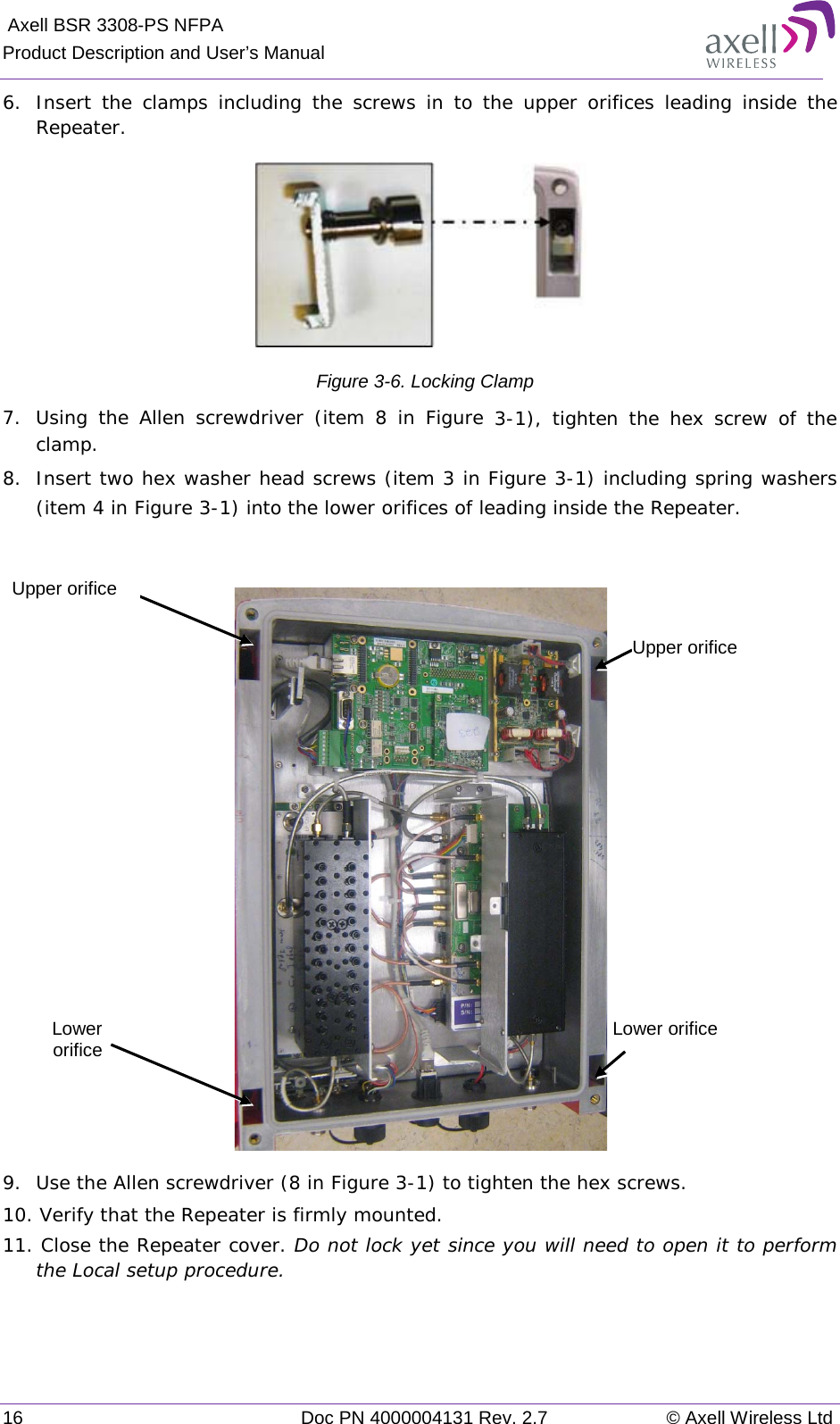  Axell BSR 3308-PS NFPA Product Description and User’s Manual 16 Doc PN 4000004131 Rev. 2.7 © Axell Wireless Ltd  6.  Insert the clamps including the screws in to the upper orifices leading inside the Repeater.  Figure  3-6. Locking Clamp 7.  Using the Allen screwdriver (item 8 in Figure   3-1), tighten the hex screw of the clamp. 8.  Insert two hex washer head screws (item 3 in Figure  3-1) including spring washers (item 4 in Figure  3-1) into the lower orifices of leading inside the Repeater.    9.  Use the Allen screwdriver (8 in Figure  3-1) to tighten the hex screws.  10. Verify that the Repeater is firmly mounted.  11. Close the Repeater cover. Do not lock yet since you will need to open it to perform the Local setup procedure.   Upper orifice Lower orifice Lower  orifice Upper orifice 