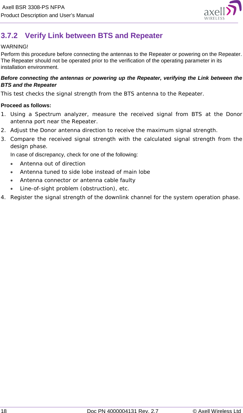  Axell BSR 3308-PS NFPA Product Description and User’s Manual 18 Doc PN 4000004131 Rev. 2.7 © Axell Wireless Ltd  3.7.2  Verify Link between BTS and Repeater  WARNING! Perform this procedure before connecting the antennas to the Repeater or powering on the Repeater. The Repeater should not be operated prior to the verification of the operating parameter in its installation environment. Before connecting the antennas or powering up the Repeater, verifying the Link between the BTS and the Repeater This test checks the signal strength from the BTS antenna to the Repeater.  Proceed as follows:  1.  Using a Spectrum analyzer, measure the received signal from BTS at the Donor antenna port near the Repeater.  2.  Adjust the Donor antenna direction to receive the maximum signal strength. 3.  Compare the received signal strength with the calculated signal strength from the design phase.  In case of discrepancy, check for one of the following:  • Antenna out of direction  • Antenna tuned to side lobe instead of main lobe  • Antenna connector or antenna cable faulty  • Line-of-sight problem (obstruction), etc. 4.  Register the signal strength of the downlink channel for the system operation phase. 